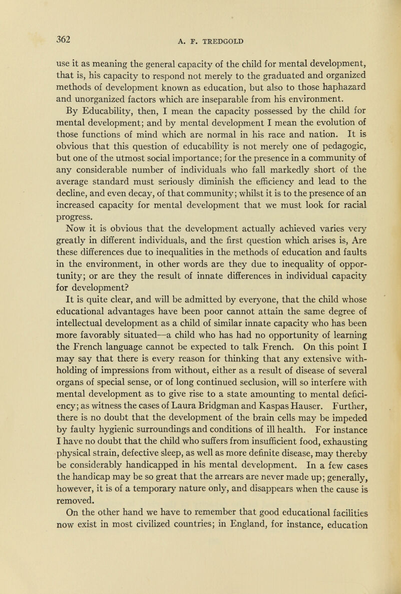 362 A. F. TREDGOLD use it as meaning the general capacity of the child for mental development, that is, his capacity to respond not merely to the graduated and organized methods of development known as education, but also to those haphazard and unorganized factors which are inseparable from his environment. By Educability, then, I mean the capacity possessed by the child for mental development; and by mental development I mean the evolution of those functions of mind which are normal in his race and nation. It is obvious that this question of educability is not merely one of pedagogic, but one of the utmost social importance; for the presence in a community of any considerable number of individuals who fall markedly short of the average standard must seriously diminish the efficiency and lead to the decline, and even decay, of that community; whilst it is to the presence of an increased capacity for mental development that we must look for racial progress. Now it is obvious that the development actually achieved varies very greatly in different individuals, and the first question which arises is. Are these differences due to inequalities in the methods of education and faults in the environment, in other words are they due to inequality of oppor¬ tunity; or are they the result of innate differences in individual capacity for development? It is quite clear, and will be admitted by everyone, that the child whose educational advantages have been poor cannot attain the same degree of intellectual development as a child of similar innate capacity who has been more favorably situated—a child who has had no opportunity of learning the French language cannot be expected to talk French. On this point I may say that there is every reason for thinking that any extensive with¬ holding of impressions from without, either as a result of disease of several organs of special sense, or of long continued seclusion, will so interfere with mental development as to give rise to a state amounting to mental defici¬ ency ; as witness the cases of Laura Bridgman and Kaspas Hauser. Further, there is no doubt that the development of the brain cells may be impeded by faulty hygienic surroundings and conditions of ill health. For instance I have no doubt that the child who suffers from insufficient food, exhausting physical strain, defective sleep, as well as more definite disease, may thereby be considerably handicapped in his mental development. In a few cases the handicap may be so great that the arrears are never made up; generally, however, it is of a temporary nature only, and disappears when the cause is removed. On the other hand we have to remember that good educational facilities now exist in most civilized countries; in England, for instance, education