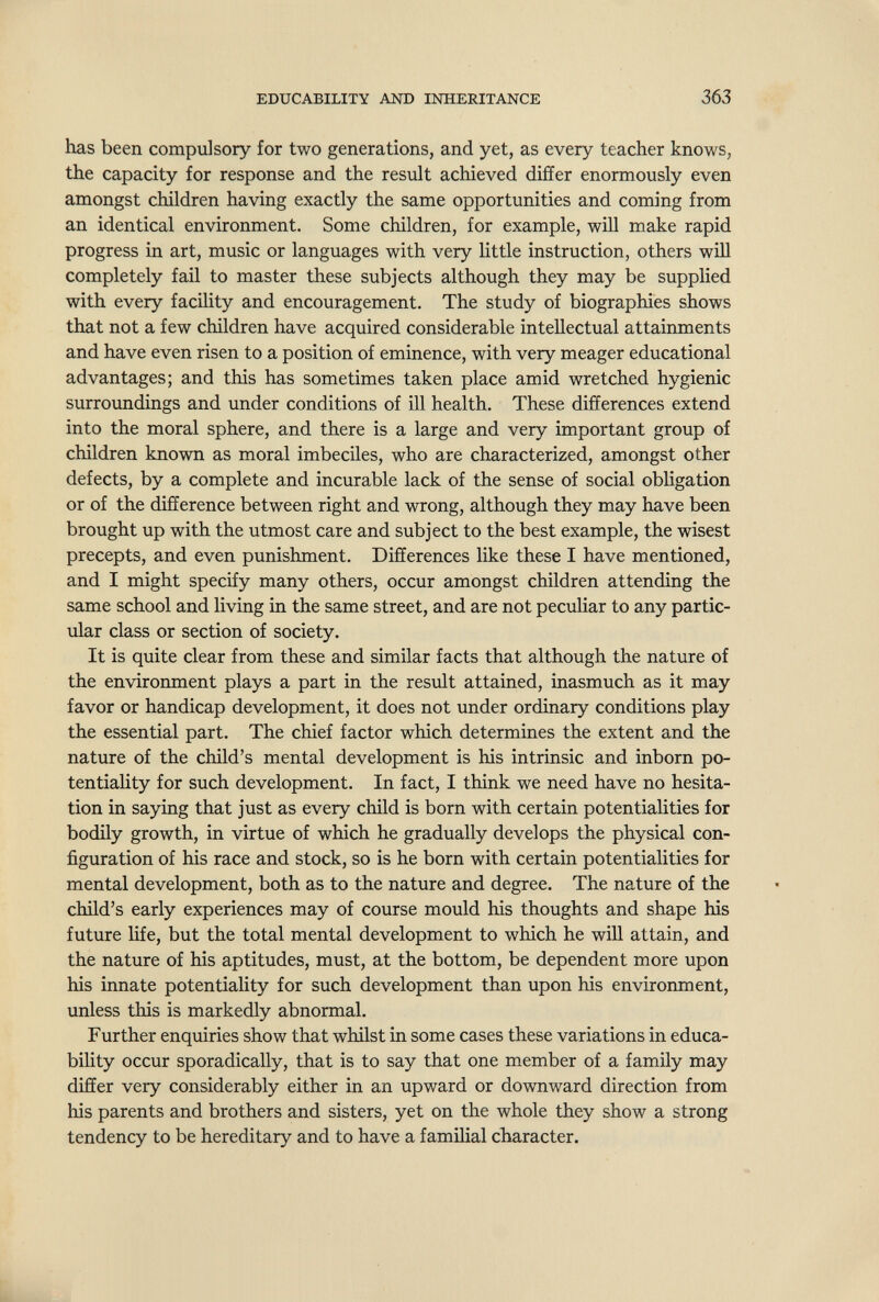 EDUCABILITY AND INHERITANCE 363 has been compulsory for two generations, and yet, as every teacher knows, the capacity for response and the result achieved differ enormously even amongst children having exactly the same opportunities and coming from an identical environment. Some children, for example, will make rapid progress in art, music or languages with very little instruction, others will completely fail to master these subjects although they may be supplied with every facility and encouragement. The study of biographies shows that not a few children have acquired considerable intellectual attainments and have even risen to a position of eminence, with very meager educational advantages; and this has sometimes taken place amid wretched hygienic surroundings and under conditions of ill health. These differences extend into the moral sphere, and there is a large and very important group of children known as moral imbeciles, who are characterized, amongst other defects, by a complete and incurable lack of the sense of social obligation or of the difference between right and wrong, although they may have been brought up with the utmost care and subject to the best example, the wisest precepts, and even punishment. Differences like these I have mentioned, and I might specify many others, occur amongst children attending the same school and living in the same street, and are not peculiar to any partic- vilar class or section of society. It is quite clear from these and similar facts that although the nature of the environment plays a part in the result attained, inasmuch as it may favor or handicap development, it does not under ordinary conditions play the essential part. The chief factor which determines the extent and the nature of the child's mental development is his intrinsic and inborn po¬ tentiality for such development. In fact, I think we need have no hesita¬ tion in saying that just as every child is born with certain potentialities for bodily growth, in virtue of which he gradually develops the physical con¬ figuration of his race and stock, so is he born with certain potentialities for mental development, both as to the nature and degree. The nature of the child's early experiences may of course mould his thoughts and shape his future life, but the total mental development to which he will attain, and the nature of his aptitudes, must, at the bottom, be dependent more upon his innate potentiality for such development than upon his environment, unless this is markedly abnormal. Further enquiries show that whilst in some cases these variations in educa- biHty occur sporadically, that is to say that one member of a family may differ very considerably either in an upward or downward direction from his parents and brothers and sisters, yet on the whole they show a strong tendency to be hereditary and to have a familial character.