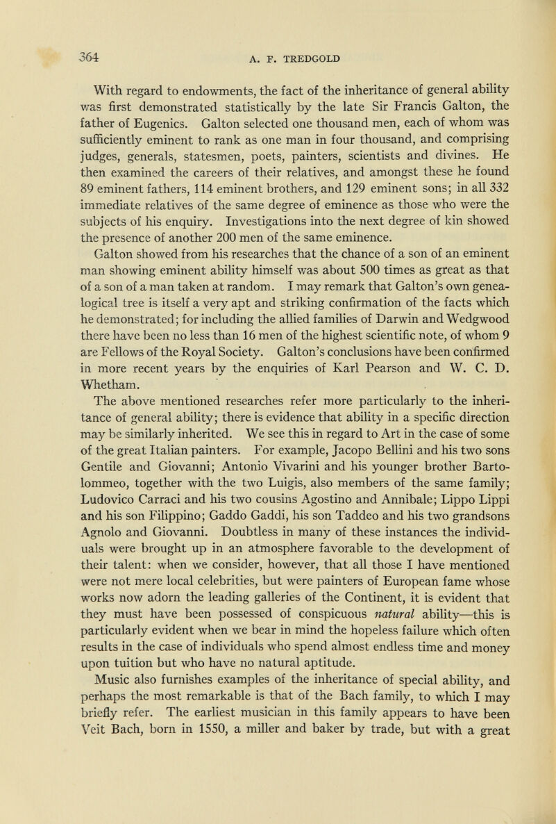 364 A. Г. TREDGOLD With regard to endowments, the fact of the inheritance of general abihty was first demonstrated statistically by the late Sir Francis Galton, the father of Eugenics. Galton selected one thousand men, each of whom was sufficiently eminent to rank as one man in four thousand, and comprising judges, generals, statesmen, poets, painters, scientists and divines. He then examined the careers of their relatives, and amongst these he found 89 eminent fathers, 114 eminent brothers, and 129 eminent sons; in all 332 immediate relatives of the same degree of eminence as those who were the subjects of his enquiry. Investigations into the next degree of kin showed the presence of another 200 men of the same eminence. Galton showed from his researches that the chance of a son of an eminent man showing eminent ability himself was about 500 times as great as that of a son of a man taken at random. I may remark that Galton's own genea¬ logical tree is itself a very apt and striking confirmation of the facts which he demonstrated; for including the allied families of Darwin and Wedgwood there have been no less than 16 men of the highest scientific note, of whom 9 are Fellows of the Royal Society. Galton's conclusions have been confirmed in more recent years by the enquiries of Karl Pearson and W. C. D. Whetham. The above mentioned researches refer more particularly to the inheri¬ tance of general ability; there is evidence that ability in a specific direction may be similarly inherited. We see this in regard to Art in the case of some of the great Italian painters. For example, Jacopo Bellini and his two sons Gentile and Giovanni; Antonio Vivarini and his younger brother Barto- lommeo, together with the two Luigis, also members of the same family; Ludovico Carraci and his two cousins Agostino and Annibale; Lippo Lippi and his son Filippino; Gaddo Gaddi, his son Taddeo and his two grandsons Agnolo and Giovanni. Doubtless in many of these instances the individ¬ uals were brought up in an atmosphere favorable to the development of their talent: when we consider, however, that all those I have mentioned were not mere local celebrities, but were painters of European fame whose works now adorn the leading galleries of the Continent, it is evident that they must have been possessed of conspicuous natural abiUty—this is particularly evident when we bear in mind the hopeless failure which often results in the case of individuals who spend almost endless time and money upon tuition but who have no natural aptitude. Music also furnishes examples of the inheritance of special ability, and perhaps the most remarkable is that of the Bach family, to which I may briefly refer. The earliest musician in this family appears to have been Veit Bach, born in 1550, a miller and baker by trade, but with a great