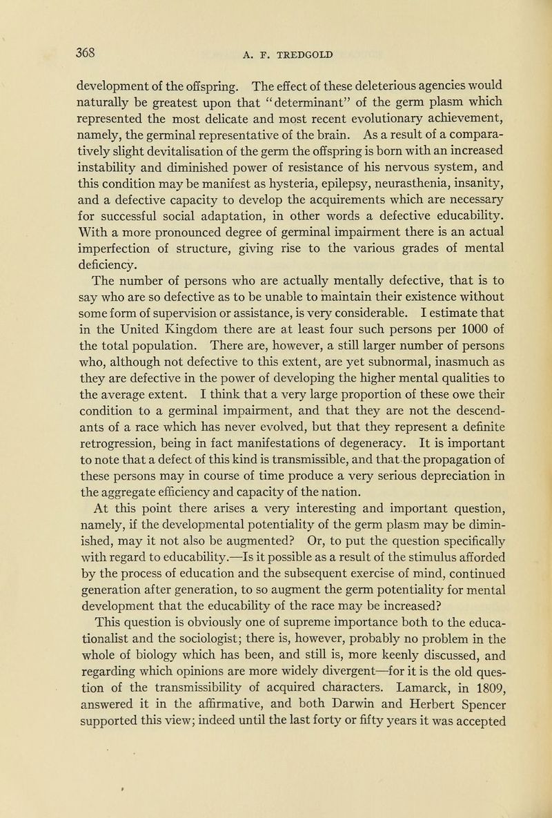 368 A. p. TREDGOLD development of the offspring. The effect of these deleterious agencies would naturally be greatest upon that determinant of the germ plasm which represented the most delicate and most recent evolutionary achievement, namely, the germinal representative of the brain. As a result of a compara¬ tively slight devitalisation of the germ the offspring is born with an increased instability and diminished power of resistance of his nervous system, and this condition may be manifest as hysteria, epilepsy, neurasthenia, insanity, and a defective capacity to develop the acquirements which are necessary for successful social adaptation, in other words a defective educability. With a more pronounced degree of germinal impairment there is an actual imperfection of structure, giving rise to the various grades of mental deficiency. The number of persons who are actually mentally defective, that is to say who are so defective as to be unable to maintain their existence without some form of supervision or assistance, is very considerable. I estimate that in the United Kingdom there are at least four such persons per 1000 of the total population. There are, however, a still larger number of persons who, although not defective to this extent, are yet subnormal, inasmuch as they are defective in the power of developing the higher mental qualities to the average extent. I think that a very large proportion of these owe their condition to a germinal impairment, and that they are not the descend¬ ants of a race which has never evolved, but that they represent a definite retrogression, being in fact manifestations of degeneracy. It is important to note that a defect of this kind is transmissible, and that the propagation of these persons may in course of time produce a very serious depreciation in the aggregate efficiency and capacity of the nation. At this point there arises a very interesting and important question, namely, if the developmental potentiality of the germ plasm may be dimin¬ ished, may it not also be augmented? Or, to put the question specifically Avith regard to educability.—Is it possible as a result of the stimulus afforded by the process of education and the subsequent exercise of mind, continued generation after generation, to so augment the germ potentiality for mental development that the educability of the race may be increased? This question is obviously one of supreme importance both to the educa¬ tionalist and the sociologist; there is, however, probably no problem in the whole of biology which has been, and still is, more keenly discussed, and regarding which opinions are more widely divergent—for it is the old ques¬ tion of the transmissibility of acquired characters. Lamarck, in 1809, answered it in the affirmative, and both Darwin and Herbert Spencer supported this view; indeed until the last forty or fifty years it was accepted