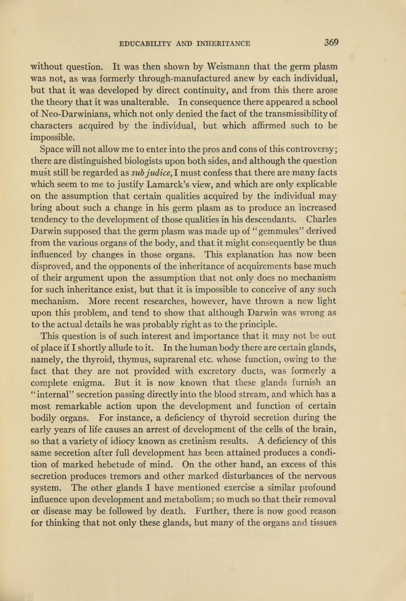 EDUCABILITY AND INHERITANCE 369 without question. It was then shown by Weismann that the germ plasm was not, as was formerly through-manufactured anew by each individual, but that it was developed by direct continuity, and from this there arose the theory that it was unalterable. In consequence there appeared a school of Neo-Darwinians, which not only denied the fact of the transmissibility of characters acquired by the individual, but which affirmed such to be impossible. Space will not allow me to enter into the pros and cons of this controversy; there are distinguished biologists upon both sides, and although the question must still be regarded as sub judice,lTsmst confess that there are many facts which seem to me to justify Lamarck's view, and which are only explicable on the assumption that certain qualities acquired by the individual may bring about such a change in his germ plasm as to produce an increased tendency to the development of those qualities in his descendants. Charles Darwin supposed that the germ plasm was made up of gemmules derived from the various organs of the body, and that it might consequently be thus influenced by changes in those organs. This explanation has now been disproved, and the opponents of the inheritance of acquirements base much of their argument upon the assumption that not only does no mechanism for such inheritance exist, but that it is impossible to conceive of any such mechanism. More recent researches, however, have thrown a new light upon this problem, and tend to show that although Darwin was wrong as to the actual details he was probably right as to the principle. This question is of such interest and importance that it may not be out of place if I shortly allude to it. In the human body there are certain glands, namely, the thyroid, thymus, suprarenal etc. whose function, owing to the fact that they are not provided with excretory ducts, was formerly a complete enigma. But it is now known that these glands furnish an internal secretion passing directly into the blood stream, and which has a most remarkable action upon the development and function of certain bodily organs. For instance, a deficiency of thyroid secretion during the early years of life causes an arrest of development of the cells of the brain, so that a variety of idiocy known as cretinism results. A deficiency of this same secretion after full development has been attained produces a condi¬ tion of marked hebetude of mind. On the other hand, an excess of this secretion produces tremors and other marked disturbances of the nervous system. The other glands I have mentioned exercise a similar profound influence upon development and metabolism; so much so that their removal or disease may be followed by death. Further, there is now good reason for thinking that not only these glands, but many of the organs and tissues L