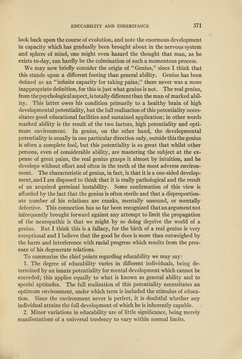 EDUCABILITY AND INHERITANCE 371 look back upon the course of evolution, and note the enormous development in capacity which has gradually been brought about in the nervous system and sphere of mind, one might even hazard the thought that man, as he exists to-day, can hardly be the culmination of such a momentous process. We may now briefly consider the origin of Genius, since I think that this stands upon a different footing than general ability. Genius has been defined as an infinite capacity for taking pains; there never was a more inappropriate definition, for this is just what genius is not. The real genius, from the psychological aspect, is totally different than the man of marked abil¬ ity. This latter owes his condition primarily to a healthy brain of high developmental potentiality, but the full realization of this potentiality neces¬ sitates good educational facilities and sustained application; in other words marked ability is the result of the two factors, high potentiality and opti¬ mum environment. In genius, on the other hand, the developmental potentiality is usually in one particular direction only, outside this the genius is often a complete fool, but this potentiality is so great that whilst other persons, even of considerable ability, are mastering the subject at the ex¬ pense of great pains, the real genius grasps it almost by intuition, and he develops without effort and often in the teeth of the most adverse environ¬ ment. The characteristic of genius, in fact, is that it is a one-sided develop¬ ment, and I am disposed to think that it is really pathological and the result of an acquired germinal instability. Some confirmation of this view is afforded by the fact that the genius is often sterile and that a disproportion¬ ate number of his relations are cranks, mentally unsound, or mentally defective. This connection has so far been recognized that an argument not infrequently brought forward against any attempt to Hmit the propagation of the neuropathic is that we might by so doing deprive the world of a genius. But I think this is a fallacy, for the birth of a real genius is very exceptional and I believe that the good he does is more than outweighed by the harm and interference with racial progress which results from the pres¬ ence of his degenerate relations. To summarize the chief points regarding educability we may say: 1. The degree of educability varies in different individuals, being de¬ termined by an innate potentiality for mental development which cannot be exceeded; this applies equally to what is known as general ability and to special aptitudes. The full realization of this potentiality necessitates an optimum environment, under which term is included the stimulus of educa¬ tion. Since the environment never is perfect, it is doubtful whether any individual attains the full development of which he is inherently capable. 2. Minor variations in educability are of little significance, being merely manifestations of a universal tendency to vary within normal limits.