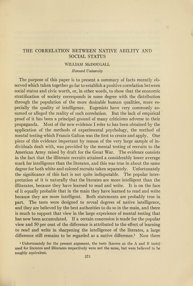 <4 % THE CORRELATION BETWEEN NATIVE ABILITY AND SOCIAL STATUS WILLIAM McDOUGALL Harvard University The purpose of this paper is to present a summary of facts recently ob¬ served which takén together go far to establish a positive correlation between social status and civic worth, or, in other words, to show that the economic stratification of society corresponds in some degree with the distribution through the population of the more desirable human qualities, more es¬ pecially the quality of intelligence. Eugenists have very commonly as¬ sumed or alleged the reality of such correlation. But the lack of empirical proof of it has been a principal ground of many criticisms adverse to their propaganda. Most of the new evidence I refer to has been obtained by the application of the methods of experimental psychology, the method of mental testing which Francis Galton was the first to create and apply. One piece of this evidence important by reason of the very large sample of in¬ dividuals dealt with, was provided by the mental testing of recruits to the American Army raised by draft for the Great War. The evidence consists in the fact that the illiterate recruits attained a considerably lower average mark for intelligence than the literates, and this was true in about the same degree for both white and colored recruits taken separately. Unfortunately the significance of this fact is not quite indisputable. The popular inter¬ pretation of it is naturally that the literates are more intelligent than the illiterates, because they have learned to read and write. It is on the face of it equally probable that in the main they have learned to read and write because they are more intelligent. Both statements are probably true in part. The tests were designed to reveal degrees of native intelligence, and they are believed by the best authorities to do so in the main, and there is much to support that view in the large experience of mental testing that has now been accumulated. If a certain concession is made for the popular view and 50 per cent of the difference is attributed to the effect of learning to read and write in sharpening the intelligence of the literates, a large difference still remains to be regarded as a native difíerence.^ Now there ^ Unfortunately for the present argument, the tests (known as the A and В tests) used for literates and illiterates respectively were not the same, but were believed to be roughly equivalent. 373 У
