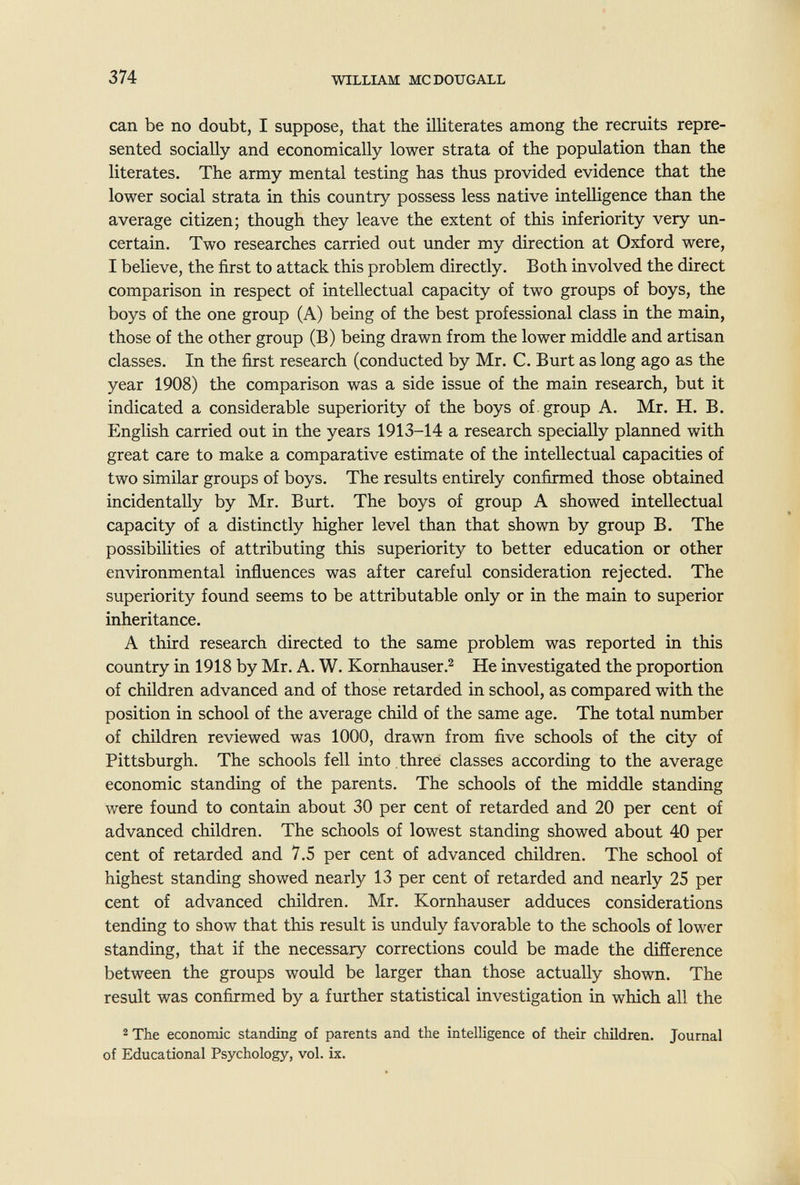 374 WILLIAM MCDOUGALL can be no doubt, I suppose, that the ilHterates among the recruits repre¬ sented socially and economically lower strata of the population than the literates. The army mental testing has thus provided evidence that the lower social strata in this country possess less native intelligence than the average citizen; though they leave the extent of this inferiority very un¬ certain. Two researches carried out under my direction at Oxford were, I believe, the first to attack this problem directly. Both involved the direct comparison in respect of intellectual capacity of two groups of boys, the boys of the one group (A) being of the best professional class in the main, those of the other group (B) being drawn from the lower middle and artisan classes. In the first research (conducted by Mr. C. Burt as long ago as the year 1908) the comparison was a side issue of the main research, but it indicated a considerable superiority of the boys of group A. Mr. H. B. English carried out in the years 1913-14 a research specially planned with great care to make a comparative estimate of the intellectual capacities of two similar groups of boys. The results entirely confirmed those obtained incidentally by Mr. Burt. The boys of group A showed intellectual capacity of a distinctly higher level than that shown by group B. The possibilities of attributing this superiority to better education or other environmental influences was after careful consideration rejected. The superiority found seems to be attributable only or in the main to superior inheritance. A third research directed to the same problem was reported in this country in 1918 by Mr. A. W. Kornhauser.^ He investigated the proportion of children advanced and of those retarded in school, as compared with the position in school of the average child of the same age. The total number of children reviewed was 1000, drawn from five schools of the city of Pittsburgh. The schools fell into three classes according to the average economic standing of the parents. The schools of the middle standing were found to contain about 30 per cent of retarded and 20 per cent of advanced children. The schools of lowest standing showed about 40 per cent of retarded and 7.5 per cent of advanced children. The school of highest standing showed nearly 13 per cent of retarded and nearly 25 per cent of advanced children. Mr. Kornhauser adduces considerations tending to show that this result is unduly favorable to the schools of lower standing, that if the necessary corrections could be made the difíerence between the groups would be larger than those actually shown. The result was confirmed by a further statistical investigation in which all the 2 The economic standing of parents and the intelligence of their children. Journal of Educational Psychology, vol. ix.