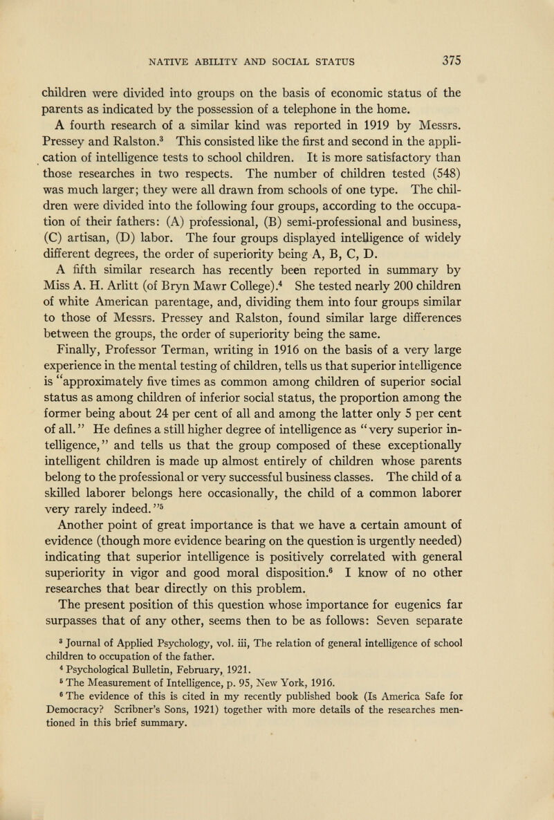 NATIVE ABILITY AND SOCIAL STATUS 375 children were divided into groups on the basis of economic status of the parents as indicated by the possession of a telephone in the home. A fourth research of a similar kind was reported in 1919 by Messrs. Pressey and Ralston.® This consisted like the first and second in the appli¬ cation of intelligence tests to school children. It is more satisfactory than those researches in two respects. The number of children tested (548) was much larger; they were all drawn from schools of one type. The chil¬ dren were divided into the following four groups, according to the occupa¬ tion of their fathers: (A) professional, (B) semi-professional and business, (C) artisan, (D) labor. The four groups displayed intelligence of widely different degrees, the order of superiority being A, B, C, D. A fifth similar research has recently been reported in summary by Miss A. H. Arlitt (of Bryn Mawr College).^ She tested nearly 200 children of white American parentage, and, dividing them into four groups similar to those of Messrs. Pressey and Ralston, found similar large differences between the groups, the order of superiority being the same. Finally, Professor Terman, writing in 1916 on the basis of a very large experience in the mental testing of children, tells us that superior intelligence is approximately five times as common among children of superior social status as among children of inferior social status, the proportion among the former being about 24 per cent of all and among the latter only 5 per cent of all.  He defines a still higher degree of intelligence as very superior in¬ telligence,  and tells us that the group composed of these exceptionally intelligent children is made up almost entirely of children whose parents belong to the professional or very successful business classes. The child of a skilled laborer belongs here occasionally, the child of a common laborer very rarely indeed.® Another point of great importance is that we have a certain amount of evidence (though more evidence bearing on the question is urgently needed) indicating that superior intelligence is positively correlated with general superiority in vigor and good moral disposition.® I know of no other researches that bear directly on this problem. The present position of this question whose importance for eugenics far surpasses that of any other, seems then to be as follows: Seven separate ® Journal of Applied Psychology, vol. iii, The relation of general intelligence of school children to occupation of the father. * Psychological Bulletin, February, 1921. ® The Measurement of Intelligence, p. 95, New York, 1916. ® The evidence of this is cited in my recently published book (Is America Safe for Democracy? Scribner's Sons, 1921) together with more details of the researches men¬ tioned in this brief summary.