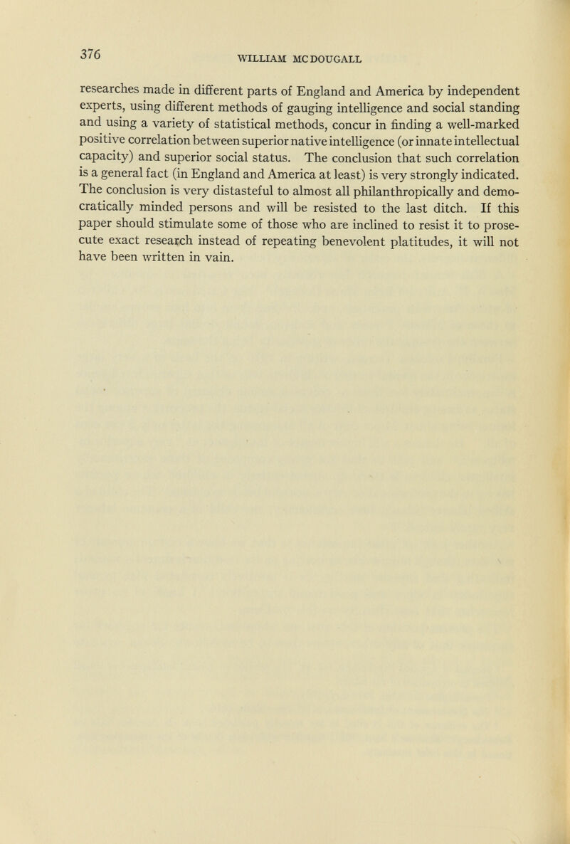 376 WILLIAM MCDOUGALL researches made in different parts of England and America by independent experts, using different methods of gauging intelligence and social standing and using a variety of statistical methods, concur in finding a well-marked positive correlation between superior native intelligence (or innate intellectual capacity) and superior social status. The conclusion that such correlation is a general fact (in England and America at least) is very strongly indicated. The conclusion is very distasteful to almost all philanthropically and demo¬ cratically minded persons and will be resisted to the last ditch. If this paper should stimulate some of those who are inclined to resist it to prose¬ cute exact research instead of repeating benevolent platitudes, it will not have been written in vain.