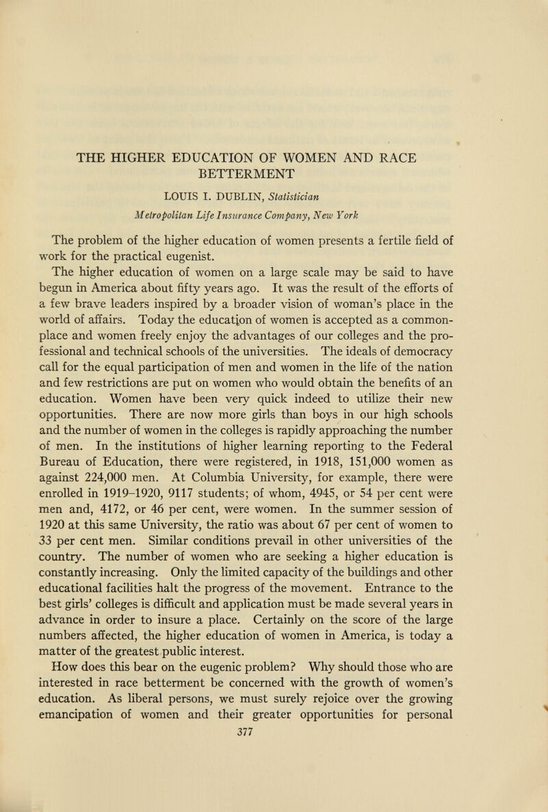 THE HIGHER EDUCATION OF WOMEN AND RACE BETTERMENT LOUIS I. DUBLIN, Statistician Metropolitan Life Insurance Company, New York The problem of the higher education of women presents a fertile field of work for the practical eugenist. The higher education of women on a large scale may be said to have begun in America about fifty years ago. It was the result of the efforts of a few brave leaders inspired by a broader vision of woman's place in the world of affairs. Today the education of women is accepted as a common¬ place and women freely enjoy the advantages of our colleges and the pro¬ fessional and technical schools of the universities. The ideals of democracy call for the equal participation of men and women in the life of the nation and few restrictions are put on women who would obtain the benefits of an education. Women have been very quick indeed to utilize their new opportunities. There are now more girls than boys in our high schools and the number of women in the colleges is rapidly approaching the number of men. In the institutions of higher learning reporting to the Federal Bureau of Education, there were registered, in 1918, 151,000 women as against 224,000 men. At Columbia University, for example, there were enrolled in 1919-1920, 9117 students; of whom, 4945, or 54 per cent were men and, 4172, or 46 per cent, were women. In the summer session of 1920 at this same University, the ratio was about 67 per cent of women to 33 per cent men. Similar conditions prevail in other universities of the country. The number of women who are seeking a higher education is constantly increasing. Only the limited capacity of the buildings and other educational facihties halt the progress of the movement. Entrance to the best girls' colleges is difficult and application must be made several years in advance in order to insure a place. Certainly on the score of the large numbers affected, the higher education of women in America, is today a matter of the greatest public interest. How does this bear on the eugenic problem? Why should those who are interested in race betterment be concerned with the growth of women's education. As liberal persons, we must surely rejoice over the growing emancipation of women and their greater opportunities for personal 377 )L.