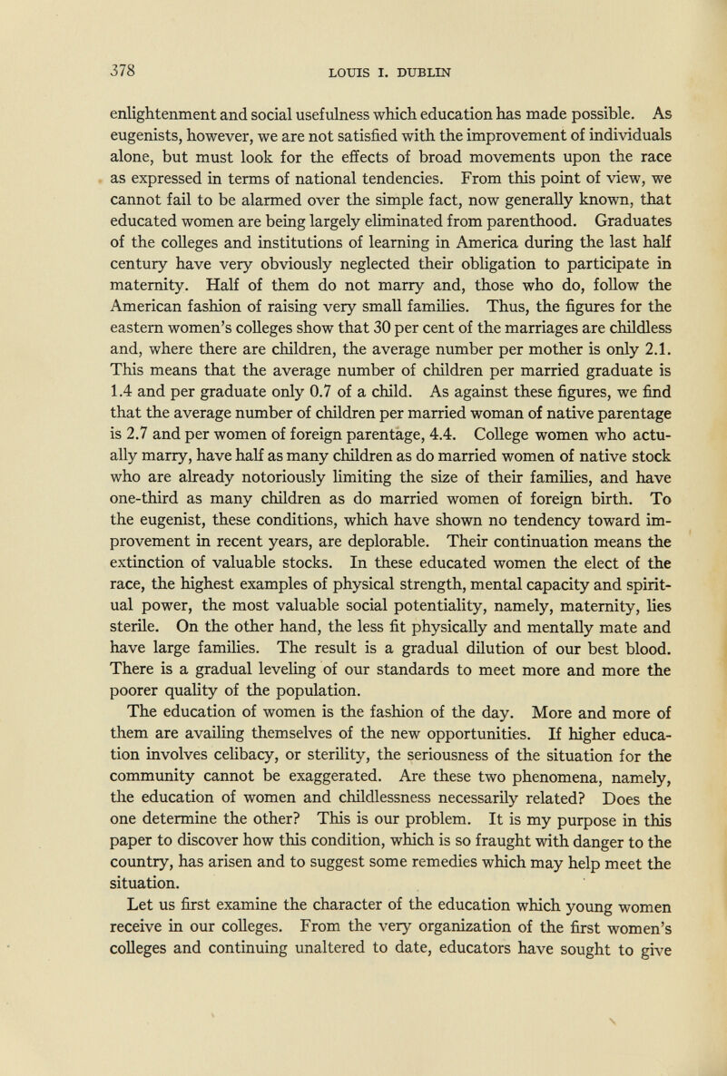 378 LOmS I. DUBLIN enlightenment and social usefulness which education has made possible. As eugenists, however, we are not satisfied with the improvement of individuals alone, but must look for the effects of broad movements upon the race as expressed in terms of national tendencies. From this point of view, we cannot fail to be alarmed over the simple fact, now generally known, that educated women are being largely eliminated from parenthood. Graduates of the colleges and institutions of learning in America during the last half century have very obviously neglected their obligation to participate in maternity. Half of them do not marry and, those who do, follow the American fashion of raising very small famihes. Thus, the figures for the eastern women's colleges show that 30 per cent of the marriages are childless and, where there are children, the average number per mother is only 2.1. This means that the average number of children per married graduate is 1.4 and per graduate only 0.7 of a child. As against these figures, we fiind that the average number of children per married woman of native parentage is 2.7 and per women of foreign parentage, 4.4. College women who actu¬ ally marry, have half as many children as do married women of native stock who are already notoriously Hmiting the size of their famihes, and have one-third as many children as do married women of foreign birth. To the eugenist, these conditions, which have shown no tendency toward im¬ provement in recent years, are deplorable. Their continuation means the extinction of valuable stocks. In these educated women the elect of the race, the highest examples of physical strength, mental capacity and spirit¬ ual power, the most valuable social potentiality, namely, maternity, lies sterile. On the other hand, the less fit physically and mentally mate and have large families. The result is a gradual dilution of our best blood. There is a gradual leveling of our standards to meet more and more the poorer quality of the population. The education of women is the fashion of the day. More and more of them are availing themselves of the new opportunities. If higher educa¬ tion involves cehbacy, or sterility, the seriousness of the situation for the community cannot be exaggerated. Are these two phenomena, namely, the education of women and childlessness necessarily related? Does the one determine the other? This is our problem. It is my purpose in this paper to discover how this condition, which is so fraught with danger to the country, has arisen and to suggest some remedies which may help meet the situation. Let us first examine the character of the education which young women receive in our colleges. From the very organization of the first women's colleges and continuing unaltered to date, educators have sought to give