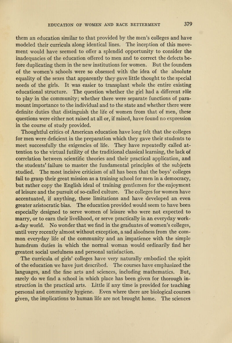 EDUCATION OF WOMEN AND RACE BETTERMENT 379 them an education similar to that provided by the men's colleges and have modeled their curricula along identical lines. The inception of this move¬ ment would have seemed to offer a splendid opportunity to consider the inadequacies of the education offered to men and to correct the defects be¬ fore duplicating them in the new institutions for women. But the founders of the women's schools were so obsessed with the idea of the absolute equality of the sexes that apparently they gave little thought to the special needs of the girls. It was easier to transplant whole the entire existing educational structure. The question whether the girl had a different rôle to play in the community; whether there were separate functions of para¬ mount importance to the individual and to the state and whether there were definite duties that distinguish the life of women from that of men, these questions were either not raised at all or, if raised, have found no expression in the course of study provided. Thoughtful critics of American education have long felt that the colleges for men were deficient in the preparation which they gave their students to meet successfully the exigencies of life. They have repeatedly called at¬ tention to the virtual futility of the traditional classical learning, the lack of correlation between scientific theories and their practical application, and the students' failure to master the fundamental principles of the subjects studied. The most incisive criticism of all has been that the boys' colleges fail to grasp their great mission as a training school for men in a democracy, but rather copy the English ideal of training gentlemen for the enjoyment of leisure and the pursuit of so-called culture. The colleges for women have accentuated, if anything, these hmitations and have developed an even greater aristocratic bias. The education provided would seem to have been especially designed to serve women of leisure who were not expected to marry, or to earn their livelihood, or serve practically in an everyday work- a-day world. No wonder that we find in the graduates of women's colleges, imtil very recently almost without exception, a sad aloofness from the com¬ mon everyday life of the community and an impatience with the simple humdrum duties in which the normal woman would ordinarily find her greatest social usefulness and personal satisfaction. The curricula of girls' colleges have very naturally embodied the spirit of the education we have just described. The courses have emphasized the languages, and the fine arts and sciences, including mathematics. But, rarely do we find a school in which place has been given for thorough in¬ struction in the practical arts. Little if any time is provided for teaching personal and community hygiene. Even where there are biological courses given, the implications to human life are not brought home. The sciences
