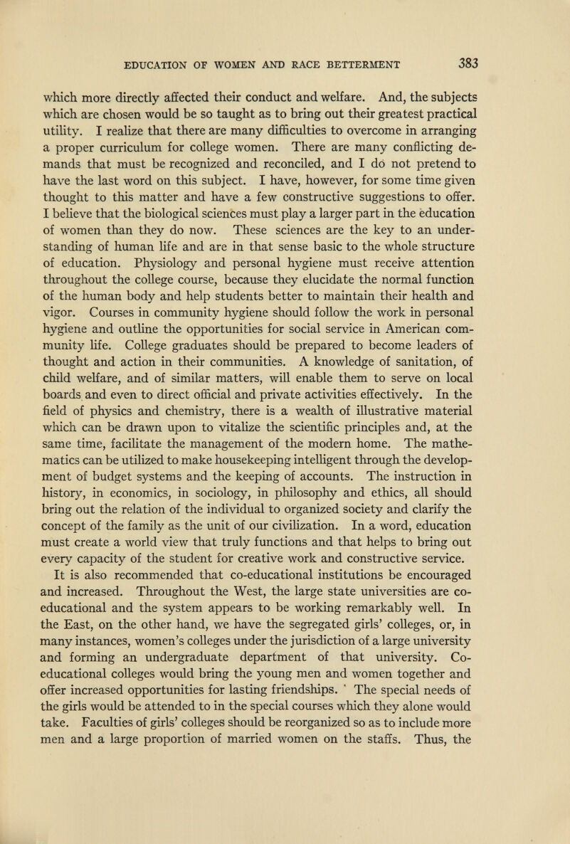 EDUCATION OF WOMEN AND RACE BETTERMENT 383 which more directly affected their conduct and welfare. And, the subjects which are chosen would be so taught as to bring out their greatest practical utility. I realize that there are many difficulties to overcome in arranging a proper curriculum for college women. There are many conflicting de¬ mands that must be recognized and reconciled, and I do not pretend to have the last word on this subject. I have, however, for some time given thought to this matter and have a few constructive suggestions to offer. I believe that the biological sciences must play a larger part in the éducation of women than they do now. These sciences are the key to an under¬ standing of human life and are in that sense basic to the whole structure of education. Physiology and personal hygiene must receive attention throughout the college course, because they elucidate the normal function of the human body and help students better to maintain their health and vigor. Courses in community hygiene should follow the work in personal hygiene and outline the opportunities for social service in American com¬ munity life. College graduates should be prepared to become leaders of thought and action in their communities. A knowledge of sanitation, of child welfare, and of similar matters, will enable them to serve on local boards and even to direct official and private activities effectively. In the field of physics and chemistry, there is a wealth of illustrative material which can be drawn upon to vitalize the scientific principles and, at the same time, facilitate the management of the modern home. The mathe¬ matics can be utilized to make housekeeping intelligent through the develop¬ ment of budget systems and the keeping of accounts. The instruction in history, in economics, in sociology, in philosophy and ethics, all should bring out the relation of the individual to organized society and clarify the concept of the family as the unit of our civihzation. In a word, education must create a world view that truly functions and that helps to bring out every capacity of the student for creative work and constructive service. It is also recommended that co-educational institutions be encouraged and increased. Throughout the West, the large state universities are co¬ educational and the system appears to be working remarkably well. In the East, on the other hand, we have the segregated girls' colleges, or, in many instances, women's colleges under the jurisdiction of a large university and forming an undergraduate department of that university. Co¬ educational colleges woiild bring the young men and women together and offer increased opportunities for lasting friendships. ' The special needs of the girls would be attended to in the special courses which they alone would take. Faculties of girls' colleges should be reorganized so as to include more men and a large proportion of married women on the staffs. Thus, the