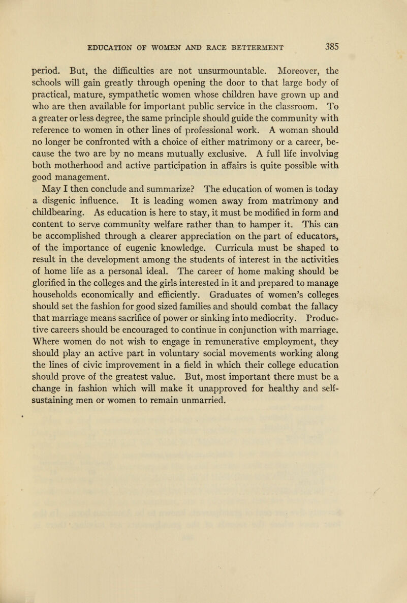 EDUCATION OF WOMEN AND RACE BETTERMENT 385 period. But, the difficulties are not unsurmountable. Moreover, the schools will gain greatly through opening the door to that large body of practical, mature, sympathetic women whose children have grown up and who are then available for important public service in the classroom. To a greater or less degree, the same principle should guide the community with reference to women in other lines of professional work. A woman should no longer be confronted with a choice of either matrimony or a career, be¬ cause the two are by no means mutually exclusive. A full life involving both motherhood and active participation in afíairs is quite possible with good management. May I then conclude and summarize? The education of women is today a disgenic influence. It is leading women away from matrimony and childbearing. As education is here to stay, it must be modified in form and content to serv,e community welfare rather than to hamper it. This can be accomplished through a clearer appreciation on the part of educators, of the importance of eugenic knowledge. Curricula must be shaped to result in the development among the students of interest in the activities of home life as a personal ideal. The career of home making should be glorified in the colleges and the girls interested in it and prepared to manage households economically and efficiently. Graduates of women's colleges should set the fashion for good sized famihes and should combat the fallacy that marriage means sacrifice of power or sinking into mediocrity. ProducT tive careers should be encouraged to continue in conjunction with marriage. Where women do not wish to engage in remunerative employment, they should play an active part in voluntary social movements working along the lines of civic improvement in a field in which their college education should prove of the greatest value. But, most important there must be a change in fashion which will make it unapproved for healthy and self- sustaining men or women to remain unmarried.