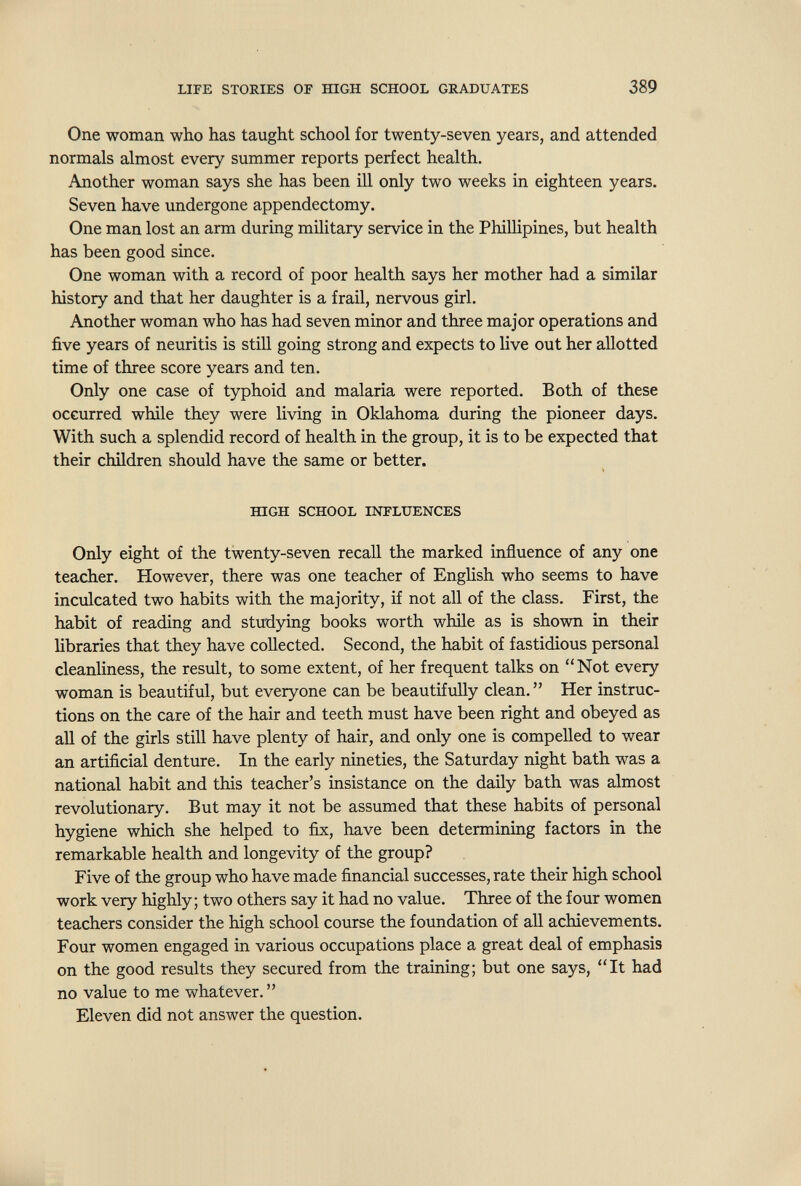 LIPE STORIES OF ШСН SCHOOL GRADUATES 389 One woman who has taught school for twenty-seven years, and attended normals almost every summer reports perfect health. Another woman says she has been ill only two weeks in eighteen years. Seven have undergone appendectomy. One man lost an arm during military service in the Phillipines, but health has been good since. One woman with a record of poor health says her mother had a similar history and that her daughter is a frail, nervous girl. Another woman who has had seven minor and three major operations and five years of neuritis is stiU going strong and expects to live out her allotted time of three score years and ten. Only one case of typhoid and malaria were reported. Both of these occurred while they were living in Oklahoma during the pioneer days. With such a splendid record of health in the group, it is to be expected that their children should have the same or better. ШОН SCHOOL INFLUENCES Only eight of the twenty-seven recall the marked influence of any one teacher. However, there was one teacher of English who seems to have inculcated two habits with the majority, if not all of the class. First, the habit of reading and studying books worth while as is shown in their libraries that they have collected. Second, the habit of fastidious personal cleanliness, the result, to some extent, of her frequent talks on Not every woman is beautiful, but everyone can be beautifully clean. Her instruc¬ tions on the care of the hair and teeth must have been right and obeyed as all of the girls still have plenty of hair, and only one is compelled to wear an artificial denture. In the early nineties, the Saturday night bath was a national habit and this teacher's insistance on the daily bath was almost revolutionary. But may it not be assumed that these habits of personal hygiene which she helped to fix, have been determining factors in the remarkable health and longevity of the group? Five of the group who have made financial successes, rate their high school work very highly; two others say it had no value. Three of the four women teachers consider the high school course the foundation of all achievements. Four women engaged in various occupations place a great deal of emphasis on the good results they secured from the training; but one says, It had no value to me whatever.  Eleven did not answer the question.