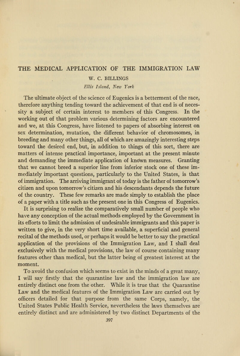the Medical application of the immigration law W. C. BILLINGS Ellis Island, New York The ultimate object of the science of Eugenics is a betterment of the race, therefore anything tending toward the achievement of that end is of neces¬ sity a subject of certain interest to members of this Congress. In the working out of that problem various determining factors are encountered and we, at this Congress, have listened to papers of absorbing interest on sex determination, mutation, the different behavior of chromosomes, in breeding and many other things, all of which are amazingly interesting steps toward the desired end, but, in addition to things of this sort, there are matters of intense practical importance, important at the present minute and demanding the immediate application of kno'wn measures. Granting that we cannot breed a superior line from inferior stock one of these im¬ mediately important questions, particularly to the United States, is that of immigration. The arriving immigrant of today is the father of tomorrow's citizen and upon tomorrow's citizen and his descendants depends the future of the country. These few remarks are made simply to establish the place of a paper with a title such as the present one in this Congress of Eugenics. It is surprising to realize the comparatively small number of people who have any conception of the actual methods employed by the Government in its efforts to hmit the admission of undesirable immigrants and this paper is written to give, in the very short time available, a superficial and general recital of the methods used, or perhaps it would be better to say the practical application of the provisions of the Immigration Law, and I shall deal exclusively with the medical provisions, the law of course containing many features other than medical, but the latter being of greatest interest at the moment. To avoid the confusion wliich seems to exist in the minds of a great many, I will say firstly that the quarantine law and the immigration law are entirely distinct one from the other. While it is true that the Quarantine Law and the medical features of the Immigration Law are carried out by officers detailed for that purpose from the same Corps, namely, the United States Public Health Service, nevertheless the laws themselves are entirely distinct and are administered by two distinct Departments of the 397