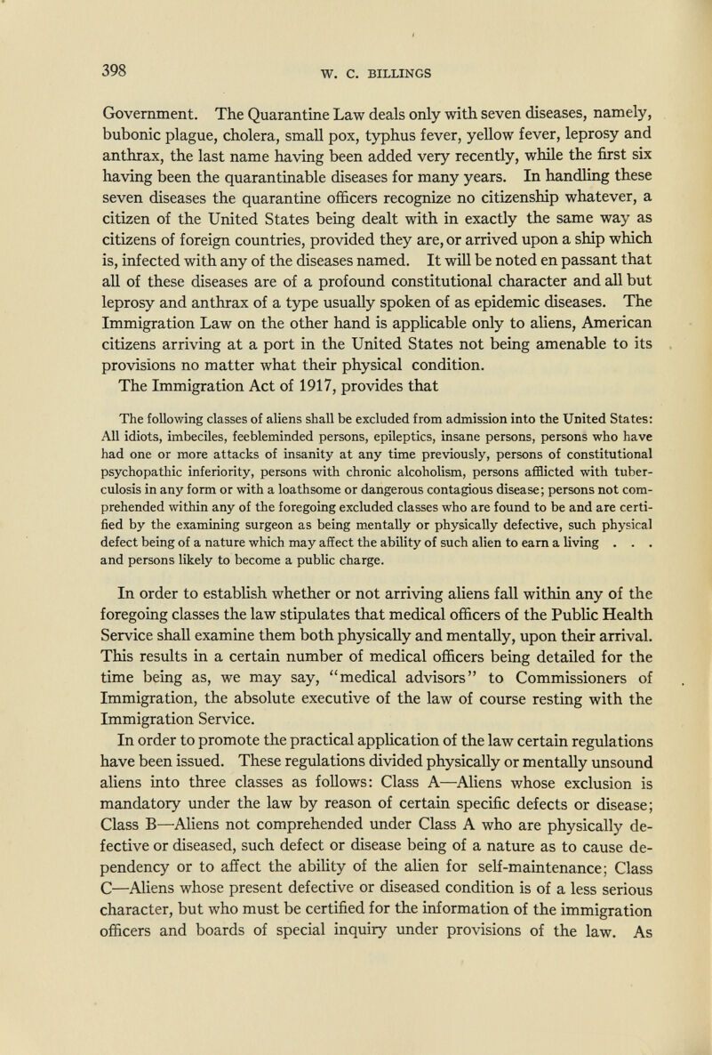 398 W. с. BILLINGS Government. The Quarantine Law deals only with seven diseases, namely, bubonic plague, cholera, small pox, typhus fever, yellow fever, leprosy and anthrax, the last name having been added very recently, while the first six having been the quarantinable diseases for many years. In handling these seven diseases the quarantine officers recognize no citizenship whatever, a citizen of the United States being dealt with in exactly the same way as citizens of foreign countries, provided they are, or arrived upon a ship which is, infected with any of the diseases named. It will be noted en passant that all of these diseases are of a profound constitutional character and all but leprosy and anthrax of a type usually spoken of as epidemic diseases. The Immigration Law on the other hand is applicable only to aliens, American citizens arriving at a port in the United States not being amenable to its provisions no matter what their physical condition. The Immigration Act of 1917, provides that The following classes of aliens shall be excluded from admission into the United States; All idiots, imbeciles, feebleminded persons, epileptics, insane persons, persons who have had one or more attacks of insanity at any time previously, persons of constitutional psychopathic inferiority, persons with chronic alcoholism, persons afflicted with tuber¬ culosis in any form or with a loathsome or dangerous contagious disease; persons not com¬ prehended within any of the foregoing excluded classes who are found to be and are certi¬ fied by the examining surgeon as being mentally or physically defective, such physical defect being of a nature which may affect the ability of such alien to earn a living . . . and persons likely to become a public charge. In order to establish whether or not arriving aliens fall within any of the foregoing classes the law stipulates that medical officers of the Public Health Service shall examine them both physically and mentally, upon their arrival. This results in a certain number of medical officers being detailed for the time being as, we may say, medical advisors to Commissioners of Immigration, the absolute executive of the law of course resting with the Immigration Service. In order to promote the practical application of the law certain regulations have been issued. These regulations divided physically or mentally unsound aliens into three classes as follows: Class A—Aliens whose exclusion is mandatory under the law by reason of certain specific defects or disease; Class В—Aliens not comprehended under Class A who are physically de¬ fective or diseased, such defect or disease being of a nature as to cause de¬ pendency or to affect the ability of the alien for self-maintenance; Class С—Aliens whose present defective or diseased condition is of a less serious character, but who must be certified for the information of the immigration officers and boards of special inquiry under provisions of the law. As