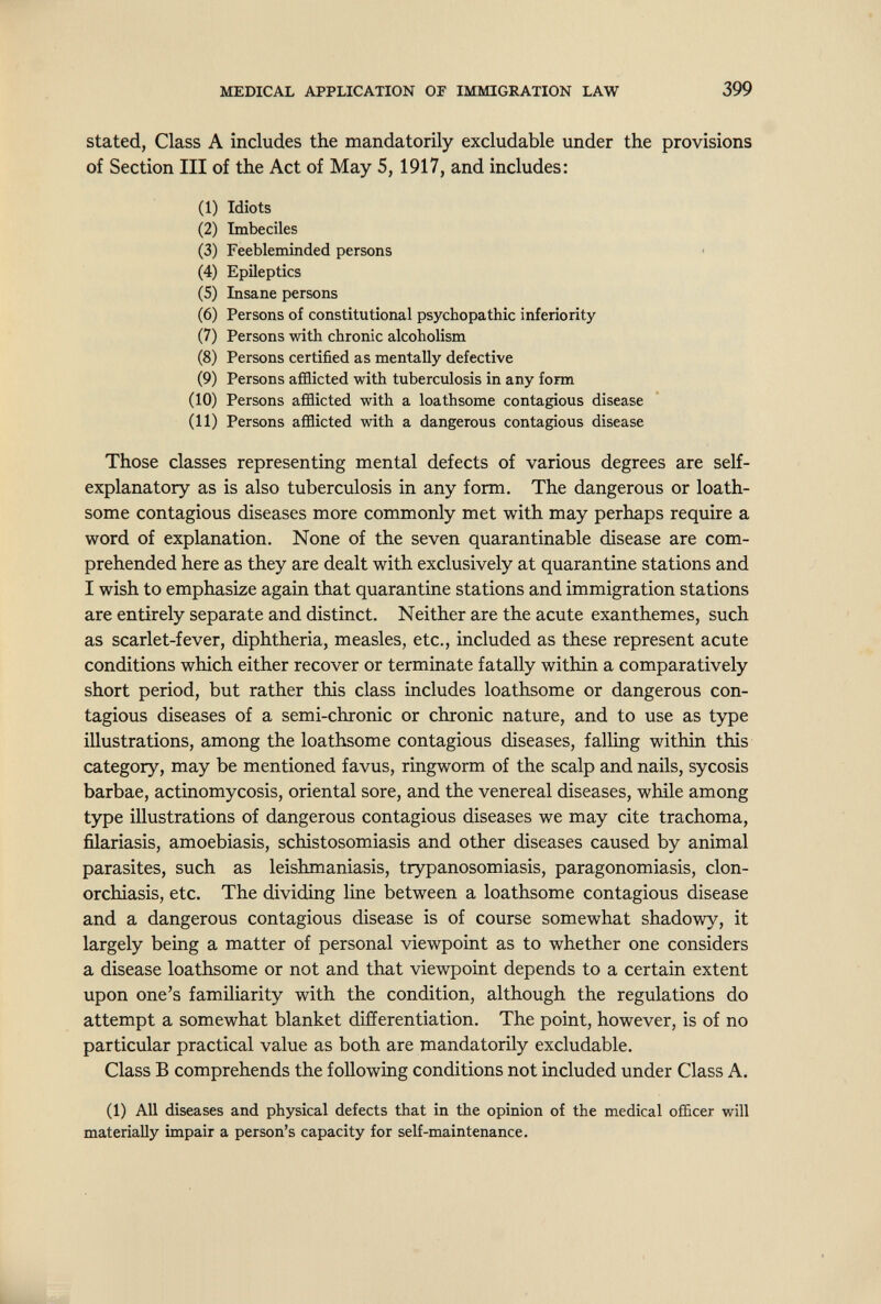 MEDICAL APPLICATION OF IMMIGRATION LAW 399 stated, Class A includes the mandatorily excludable under the provisions of Section III of the Act of May 5, 1917, and includes: (1) Idiots (2) Imbeciles (3) Feebleminded persons (4) Epileptics (5) Insane persons (6) Persons of constitutional psychopathic inferiority (7) Persons with chronic alcoholism (8) Persons certified as mentally defective (9) Persons afflicted with tuberculosis in any form (10) Persons afflicted with a loathsome contagious disease (11) Persons afflicted with a dangerous contagious disease Those classes representing mental defects of various degrees are self- explanatory as is also tuberculosis in any form. The dangerous or loath¬ some contagious diseases more commonly met with may perhaps require a word of explanation. None of the seven quarantinable disease are com¬ prehended here as they are dealt with exclusively at quarantine stations and I wish to emphasize again that quarantine stations and immigration stations are entirely separate and distinct. Neither are the acute exanthemes, such as scarlet-fever, diphtheria, measles, etc., included as these represent acute conditions which either recover or terminate fatally within a comparatively short period, but rather this class includes loathsome or dangerous con¬ tagious diseases of a semi-chronic or chronic nature, and to use as type illustrations, among the loathsome contagious diseases, falling within this category, may be mentioned favus, ringworm of the scalp and nails, sycosis barbae, actinomycosis, oriental sore, and the venereal diseases, while among type illustrations of dangerous contagious diseases we may cite trachoma, filariasis, amoebiasis, schistosomiasis and other diseases caused by animal parasites, such as leishmaniasis, trypanosomiasis, paragonomiasis, Clon¬ orchiasis, etc. The dividing line between a loathsome contagious disease and a dangerous contagious disease is of course somewhat shadowy, it largely being a matter of personal viewpoint as to whether one considers a disease loathsome or not and that viewpoint depends to a certain extent upon one's familiarity with the condition, although the regulations do attempt a somewhat blanket differentiation. The point, however, is of no particular practical value as both are mandatorily excludable. Class В comprehends the following conditions not included under Class A. (1) All diseases and physical defects that in the opinion of the medical officer will materially impair a person's capacity for self-maintenance.