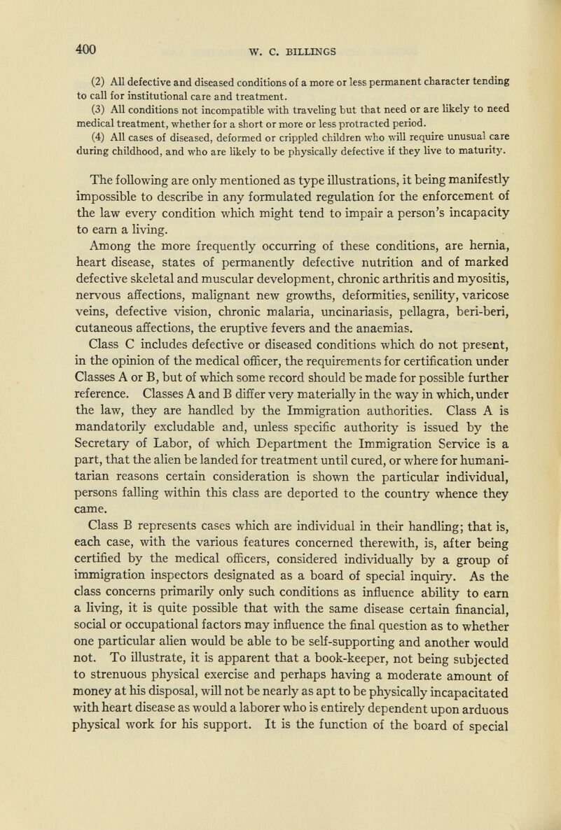 400 W. с. BILLINGS (2) AU defective and diseased conditions of a more or less permanent character tending to call for institutional care and treatment. (3) All conditions not incompatible with traveling but that need or are likely to need medical treatment, whether for a short or more or less protracted period. (4) All cases of diseased, deformed or crippled children who will require unusual care during childhood, and who are likely to be physically defective if they live to maturity. The following are only mentioned as type illustrations, it being manifestly impossible to describe in any formulated regulation for the enforcement of the law every condition which might tend to impair a person's incapacity to earn a living. Among the more frequently occurring of these conditions, are hernia, heart disease, states of permanently defective nutrition and of marked defective skeletal and muscular development, chronic arthritis and myositis, nervous affections, malignant new growths, deformities, senility, varicose veins, defective vision, chronic malaria, uncinariasis, pellagra, beri-beri, cutaneous affections, the eruptive fevers and the anaemias. Class С includes defective or diseased conditions which do not present, in the opinion of the medical officer, the requirements for certification under Classes A or B, but of which some record should be made for possible further reference. Classes A and В differ very materially in the way in which, under the law, they are handled by the Immigration authorities. Class A is mandatorily excludable and, unless specific authority is issued by the Secretary of Labor, of which Department the Immigration Service is a part, that the alien be landed for treatment until cured, or where for hum.ani- tarian reasons certain consideration is show^n the particular individual, persons falling within this class are deported to the country whence they came. Class В represents cases which are individual in their handling; that is, each case, with the various features concerned therewith, is, after being certified by the medical officers, considered individually by a group of immigration inspectors designated as a board of special inquiry. As the class concerns primarily only such conditions as influence ability to earn a living, it is quite possible that with the same disease certain financial, social or occupational factors may influence the final question as to whether one particular alien would be able to be self-supporting and another would not. To illustrate, it is apparent that a book-keeper, not being subjected to strenuous physical exercise and perhaps having a moderate amount of money at his disposal, will not be nearly as apt to be physically incapacitated with heart disease as would a laborer who is entirely dependent upon arduous physical work for his support. It is the function of the board of special