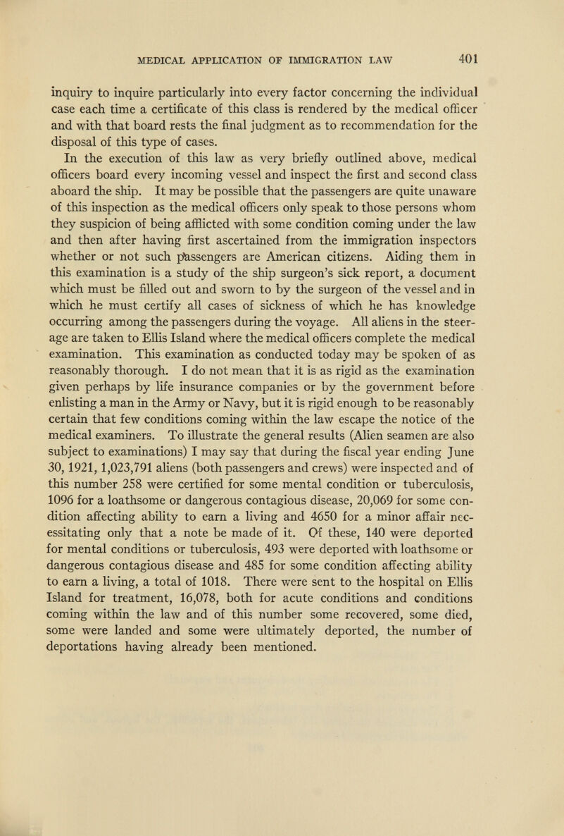 MEDICAL APPLICATION OF IMmCRATION LAW 401 inquiry to inquire particularly into every factor concerning the individual case each time a certificate of this class is rendered by the medical officer and with that board rests the final judgment as to recommendation for the disposal of this type of cases. In the execution of this law as very briefly outlined above, medical officers board every incoming vessel and inspect the first and second class aboard the ship. It may be possible that the passengers are quite unaware of this inspection as the medical officers only speak to those persons whom they suspicion of being afflicted with some condition coming under the law and then after having first ascertained from the immigration inspectors whether or not such piassengers are American citizens. Aiding them in this examination is a study of the ship surgeon's sick report, a document which must be filled out and sworn to by the surgeon of the vessel and in which he must certify all cases of sickness of which he has knowledge occurring among the passengers during the voyage. All aHens in the steer¬ age are taken to Ellis Island where the medical officers complete the medical examination. This examination as conducted today may be spoken of as reasonably thorough. I do not mean that it is as rigid as the examination given perhaps by life insurance companies or by the government before enlisting a man in the Army or Navy, but it is rigid enough to be reasonably certain that few conditions coming within the law escape the notice of the medical examiners. To illustrate the general results (Alien seamen are also subject to examinations) I may say that during the fiscal year ending June 30,1921,1,023,791 aliens (both passengers and crews) were inspected and of this number 258 were certified for some mental condition or tuberculosis, 1096 for a loathsome or dangerous contagious disease, 20,069 for some con¬ dition affecting abihty to earn a living and 4650 for a minor affair nec¬ essitating only that a note be made of it. Of these, 140 were deported for mental conditions or tuberculosis, 493 were deported with loathsome or dangerous contagious disease and 485 for some condition affecting ability to earn a living, a total of 1018. There were sent to the hospital on Ellis Island for treatment, 16,078, both for acute conditions and conditions coming within the law and of this number some recovered, some died, some were landed and some were ultimately deported, the number of deportations having already been mentioned.