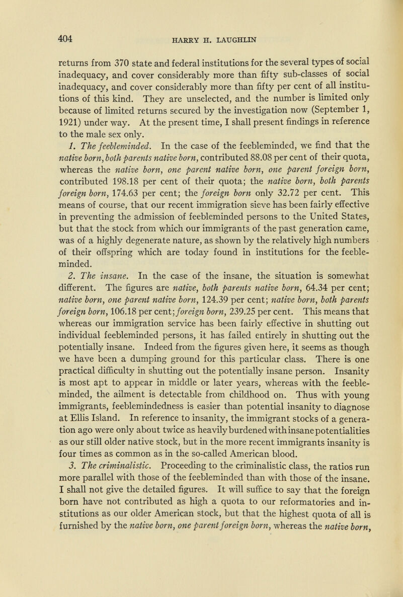 404 HARRY H. LAUGHLIN returns from 370 state and federal institutions for the several types of social inadequacy, and cover considerably more than fifty sub-classes of social inadequacy, and cover considerably more than fifty per cent of all institu¬ tions of this kind. They are unselected, and the number is limited only because of limited returns secured by the investigation now (September 1, 1921) under way. At the present time, I shall present findings in reference to the male sex only. 1. The feeble-minded. In the case of the feebleminded, we find that the native born, both parents native born, contributed 88.08 per cent of their quota, whereas the native born, one parent native born, one parent foreign born, contributed 198.18 per cent of their quota; the native born, both parents foreign born, 174.63 per cent; the foreign born only 32.72 per cent. This means of course, that our recent immigration sieve has been fairly effective in preventing the admission of feebleminded persons to the United States, but that the stock from which our immigrants of the past generation came, was of a highly degenerate nature, as shown by the relatively high numbers of their offspring which are today found in institutions for the feeble¬ minded. 2. The insane. In the case of the insane, the situation is somewhat different. The figures are native, both parents native born, 64.34 per cent; native born, one parent native born, 124.39 per cent; native born, both parents foreign born, 106.18 per cent] foreign born, 239.25 per cent. This means that whereas our immigration service has been fairly effective in shutting out individual feebleminded persons, it has failed entirely in shutting out the potentially insane. Indeed from the figures given here, it seems as though we have been a dumping ground for this particular class. There is one practical difficulty in shutting out the potentially insane person. Insanity is most apt to appear in middle or later years, whereas with the feeble¬ minded, the aUment is detectable from childhood on. Thus with young immigrants, feeblemindedness is easier than potential insanity to diagnose at Ellis Island. In reference to insanity, the immigrant stocks of a genera¬ tion ago were only about twice as heavily burdened with insane potentialities as our still older native stock, but in the more recent immigrants insanity is four times as common as in the so-called American blood. 3. The criminalistic. Proceeding to the criminalistic class, the ratios run more parallel with those of the feebleminded than with those of the insane. I shall not give the detailed figures. It will suffice to say that the foreign bom have not contributed as high a quota to our reformatories and in¬ stitutions as our older American stock, but that the highest quota of all is furnished by the native born, one parent foreign born, whereas the native ЬогПу
