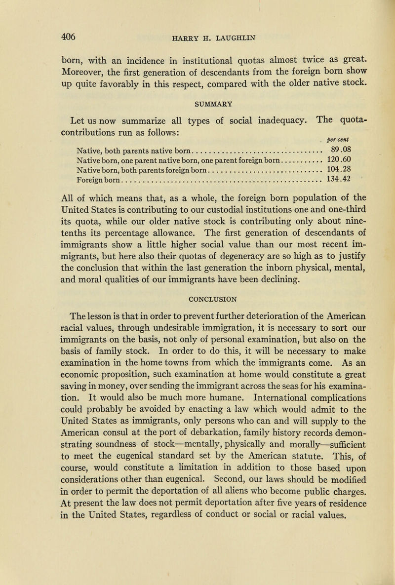 406 HARRY H. LAUGHLIN born, with an incidence in institutional quotas almost twice as great. Moreover, the first generation of descendants from the foreign bom show up quite favorably in this respect, compared with the older native stock. Let us now summarize all types of social inadequacy. The quota- contributions run as follows: All of which means that, as a whole, the foreign born population of the United States is contributing to our custodial institutions one and one-third its quota, while our older native stock is contributing only about nine- tenths its percentage allowance. The first generation of descendants of immigrants show a little higher social value than our most recent im¬ migrants, but here also their quotas of degeneracy are so high as to justify the conclusion that within the last generation the inborn physical, mental, and moral qualities of our immigrants have been declining. The lesson is that in order to prevent further deterioration of the American racial values, through undesirable immigration, it is necessary to sort our immigrants on the basis, not only of personal examination, but also on the basis of family stock. In order to do this, it will be necessary to make examination in the home towns from which the immigrants come. As an economic proposition, such examination at home would constitute a great saving in money, over sending the immigrant across the seas for his examina¬ tion. It would also be much more humane. International complications could probably be avoided by enacting a law which would admit to the United States as immigrants, only persons who can and wiU supply to the American consul at the port of debarkation, family history records demon¬ strating soundness of stock—mentally, physically and morally—sufficient to meet the eugenical standard set by the American statute. This, of course, would constitute a limitation in addition to those based upon considerations other than eugenical. Second, our laws should be modified in order to permit the deportation of all aliens who become public charges. At present the law does not permit deportation after five years of residence in the United States, regardless of conduct or social or racial values. SUMMARY Native, both parents native bom Native bom, one parent native born, one parent foreign born Native born, both parents foreign born Foreign bom CONCLUSION