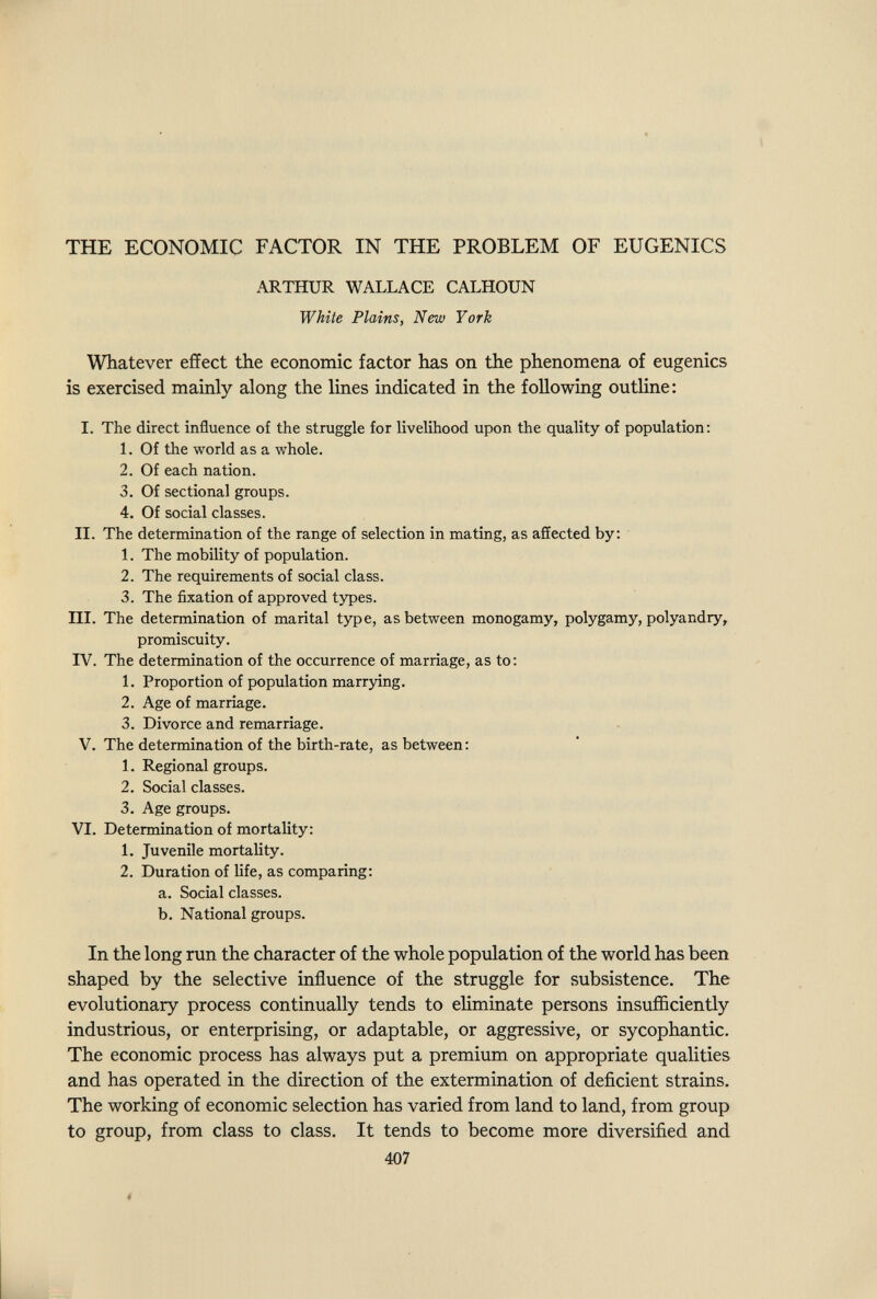 THE ECONOMIC FACTOR IN THE PROBLEM OF EUGENICS ARTHUR WALLACE CALHOUN White Plains, New York Whatever effect the economic factor has on the phenomena of eugenics is exercised mainly along the lines indicated in the following outline; I. The direct influence of the struggle for livelihood upon the quality of population: 1. Of the world as a whole. 2. Of each nation. 3. Of sectional groups. 4. Of social classes. II. The determination of the range of selection in mating, as affected by: 1. The mobility of population. 2. The requirements of social class. 3. The fixation of approved types. III. The determination of marital type, as between monogamy, polygamy, polyandry, promiscuity. IV. The determination of the occurrence of marriage, as to: L Proportion of population marrying. 2. Age of marriage. 3. Divorce and remarriage. V. The determination of the birth-rate, as between: 1. Regional groups. 2. Social classes. 3. Age groups. VI. Determination of mortality: 1. Juvenile mortality. 2. Duration of life, as comparing: a. Social classes. b. National groups. In the long run the character of the whole population of the world has been shaped by the selective influence of the struggle for subsistence. The evolutionary process continually tends to eliminate persons insufficiently industrious, or enterprising, or adaptable, or aggressive, or sycophantic. The economic process has always put a premium on appropriate qualities and has operated in the direction of the extermination of deficient strains. The working of economic selection has varied from land to land, from group to group, from class to class. It tends to become more diversified and 407