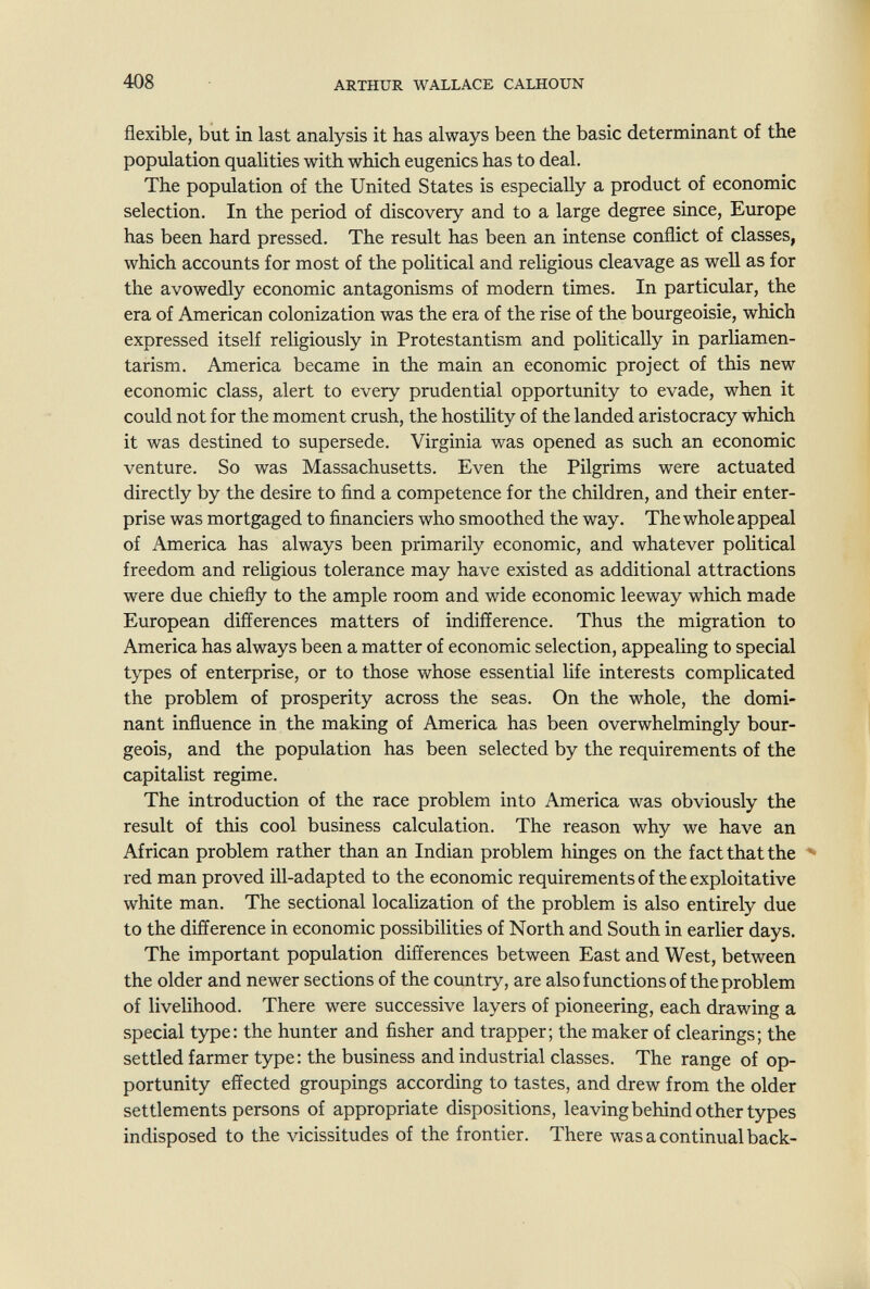 408 ARTHUR WALLACE CALHOUN flexible, but in last analysis it has always been the basic determinant of the population qualities with which eugenics has to deal. The population of the United States is especially a product of economic selection. In the period of discovery and to a large degree since, Europe has been hard pressed. The result has been an intense conflict of classes, which accounts for most of the pohtical and religious cleavage as well as for the avowedly economic antagonisms of modern times. In particular, the era of American colonization was the era of the rise of the bourgeoisie, which expressed itself religiously in Protestantism and politically in parliamen¬ tarism. America became in the main an economic project of this new economic class, alert to every prudential opportunity to evade, when it could not for the moment crush, the hostility of the landed aristocracy which it was destined to supersede. Virginia was opened as such an economic venture. So was Massachusetts. Even the Pilgrims were actuated directly by the desire to find a competence for the children, and their enter¬ prise was mortgaged to financiers who smoothed the way. The whole appeal of America has always been primarily economic, and whatever political freedom and religious tolerance may have existed as additional attractions were due chiefly to the ample room and wide economic leeway which made European differences matters of indifference. Thus the migration to America has always been a matter of economic selection, appealing to special types of enterprise, or to those whose essential life interests complicated the problem of prosperity across the seas. On the whole, the domi¬ nant influence in the making of America has been overwhelmingly bour¬ geois, and the population has been selected by the requirements of the capitalist regime. The introduction of the race problem into America was obviously the result of this cool business calculation. The reason why we have an African problem rather than an Indian problem hinges on the fact that the • red man proved ill-adapted to the economic requirements of the exploitative white man. The sectional localization of the problem is also entirely due to the difference in economic possibilities of North and South in earlier days. The important population differences between East and West, between the older and newer sections of the country, are also functions of the problem of livelihood. There were successive layers of pioneering, each drawing a special type: the hunter and fisher and trapper; the maker of clearings; the settled farmer type: the business and industrial classes. The range of op¬ portunity effected groupings according to tastes, and drew from the older settlements persons of appropriate dispositions, leaving behind other types indisposed to the vicissitudes of the frontier. There was a continual back-