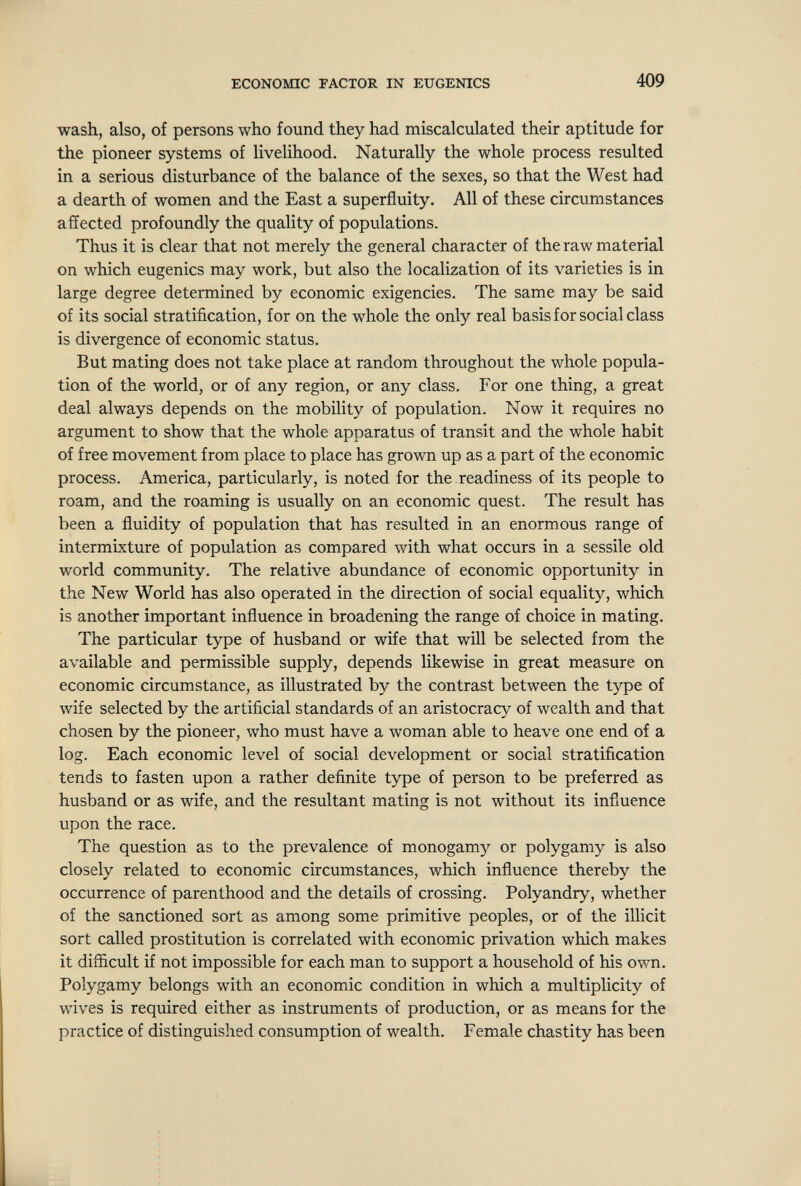 ECONOMIC FACTOR IN EUGENICS 409 wash, also, of persons who found they had miscalculated their aptitude for the pioneer systems of livelihood. Naturally the whole process resulted in a serious disturbance of the balance of the sexes, so that the West had a dearth of women and the East a superfluity. All of these circumstances affected profoundly the quality of populations. Thus it is clear that not merely the general character of the raw material on which eugenics may work, but also the localization of its varieties is in large degree determined by economic exigencies. The same may be said of its social stratification, for on the whole the only real basis for social class is divergence of economic status. But mating does not take place at random throughout the whole popula¬ tion of the world, or of any region, or any class. For one thing, a great deal always depends on the mobility of population. Now it requires no argument to show that the whole apparatus of transit and the whole habit of free movement from place to place has grown up as a part of the economic process. America, particularly, is noted for the readiness of its people to roam, and the roaming is usually on an economic quest. The result has been a fluidity of population that has resulted in an enormous range of intermixture of population as compared with what occurs in a sessile old world community. The relative abundance of economic opportunity in the New World has also operated in the direction of social equality, which is another important influence in broadening the range of choice in mating. The particular type of husband or wife that will be selected from the available and permissible supply, depends likewise in great measure on economic circumstance, as illustrated by the contrast between the type of wife selected by the artificial standards of an aristocracy of wealth and that chosen by the pioneer, who must have a woman able to heave one end of a log. Each economic level of social development or social stratification tends to fasten upon a rather definite type of person to be preferred as husband or as wife, and the resultant mating is not without its influence upon the race. The question as to the prevalence of monogamy or polygamy is also closely related to economic circumstances, which influence thereby the occurrence of parenthood and the details of crossing. Polyandry, whether of the sanctioned sort as among some primitive peoples, or of the illicit sort called prostitution is correlated with economic privation which makes it difficult if not impossible for each man to support a household of his own. Polygamy belongs with an economic condition in which a multiplicity of wives is required either as instruments of production, or as means for the practice of distinguished consumption of wealth. Female chastity has been