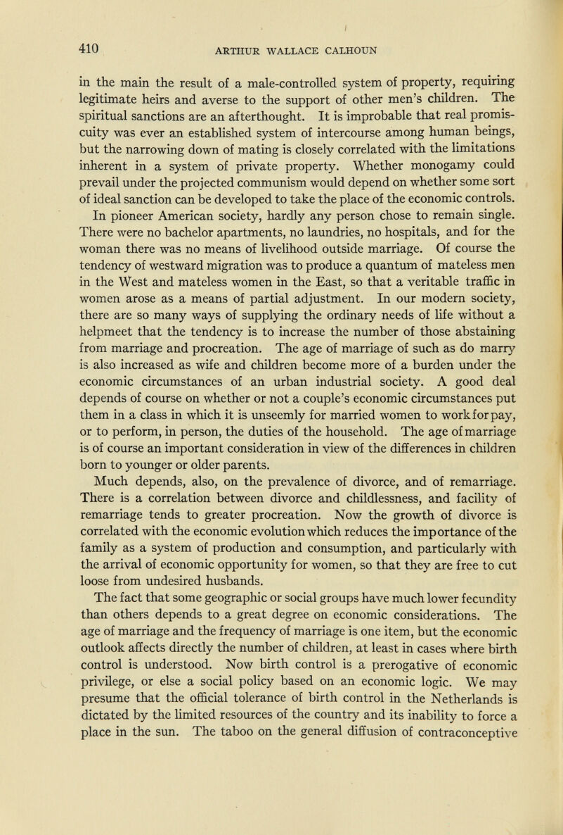 410 I ARTHUR WALLACE CALHOUN in the main the result of a male-controlled system of property, requiring legitimate heirs and averse to the support of other men's children. The spiritual sanctions are an afterthought. It is improbable that real promis¬ cuity was ever an established system of intercourse among human beings, but the narrowing down of mating is closely correlated with the limitations inherent in a system of private property. Whether monogamy could prevail under the projected communism would depend on whether some sort of ideal sanction can be developed to take the place of the economic controls. In pioneer American society, hardly any person chose to remain single. There were no bachelor apartments, no laundries, no hospitals, and for the woman there was no means of livelihood outside marriage. Of course the tendency of westward migration was to produce a quantum of mateless men in the West and mateless women in the East, so that a veritable traffic in women arose as a means of partial adjustment. In our modern society, there are so many ways of supplying the ordinary needs of life without a helpmeet that the tendency is to increase the number of those abstaining from marriage and procreation. The age of marriage of such as do marry is also increased as wife and children become more of a burden under the economic circumstances of an urban industrial society. A good deal depends of course on whether or not a couple's economic circumstances put them in a class in which it is unseemly for married women to work for pay, or to perform, in person, the duties of the household. The age of marriage is of course an important consideration in view of the differences in children born to younger or older parents. Much depends, also, on the prevalence of divorce, and of remarriage. There is a correlation between divorce and childlessness, and facility of remarriage tends to greater procreation. Now the growth of divorce is correlated with the economic evolution which reduces the importance of the family as a system of production and consumption, and particularly with the arrival of economic opportunity for women, so that they are free to cut loose from undesired husbands. The fact that some geographic or social groups have much lower fecundity than others depends to a great degree on economic considerations. The age of marriage and the frequency of marriage is one item, but the economic outlook affects directly the number of children, at least in cases where birth control is understood. Now birth control is a prerogative of economic privilege, or else a social policy based on an economic logic. We may presume that the official tolerance of birth control in the Netherlands is dictated by the limited resources of the country and its inability to force a place in the sun. The taboo on the general diffusion of contraconceptive