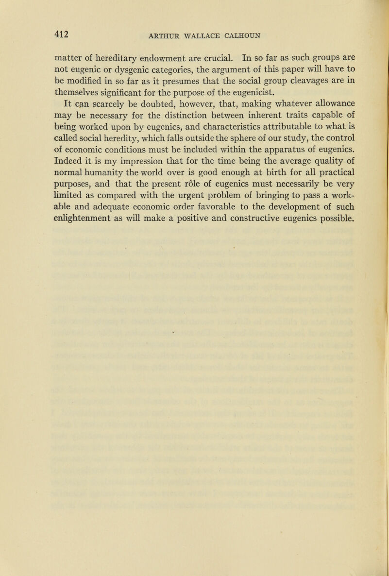 412 ARTHUR WALLACE CALHOUN matter of hereditary endowment are crucial. In so far as such groups are not eugenic or dysgenic categories, the argument of this paper will have to be modified in so far as it presumes that the social group cleavages are in themselves significant for the purpose of the eugenicist. It can scarcely be doubted, however, that, making whatever allowance may be necessary for the distinction between inherent traits capable of being worked upon by eugenics, and characteristics attributable to what is called social heredity, which falls outside the sphere of our study, the control of economic conditions must be included within the apparatus of eugenics. Indeed it is my impression that for the time being the average quality of normal humanity the world over is good enough at birth for all practical purposes, and that the present rôle of eugenics must necessarily be very limited as compared with the urgent problem of bringing to pass a work¬ able and adequate economic order favorable to the development of such enlightenment as will make a positive and constructive eugenics possible.