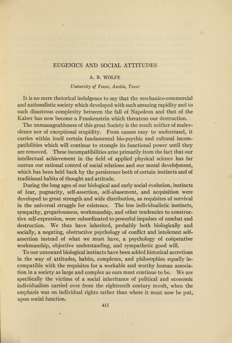 EUGENICS AND SOCIAL ATTITUDES A. B. WOLFE University of Texas, Austin, Texas It is no mere rhetorical indulgence to say that the mechanico-commercial and nationalistic society which developed with such amazing rapidity and to such disastrous complexity between the fall of Napoleon and that of the Kaiser has now become a Frankenstein which threatens our destruction. The unmanageableness of this great Society is the result neither of malev¬ olence nor of exceptional stupidity. From causes easy to understand, it carries within itself certain fundamental bio-psychic and cultural incom¬ patibilities which will continue to strangle its functional power until they are removed. These incompatibilities arise primarily from the fact that our intellectual achievement in the field of applied physical science has far outrun our rational control of social relations and our moral development, which has been held back by the persistence both of certain instincts and of traditional habits of thought and attitude. During the long ages of our biological and early social évolution, instincts of fear, pugnacity, self-assertion, self-abasement, and acquisition were developed to great strength and wide distribution, as requisites of survival in the universal struggle for existence. The less individualistic instincts, sympathy, gregariousness, workmanship, and other tendencies to construc¬ tive self-expression, were subordinated to powerful impulses of combat and destruction. We thus have inherited, probably both biologically and socially, a negating, obstructive psychology of conflict and intolerant self- assertion instead of what we must have, a psychology of cooperative workmanship, objective understanding, and sympathetic good will. To our untoward biological instincts have been added historical accretions in the way of attitudes, habits, complexes, and philosophies equally in¬ compatible with the requisites for a workable and worthy human associa¬ tion in a society as large and complex as ours must continue to be. We are specifically the victims of a social inheritance of political and economic individualism carried over from the eighteenth century revolt, when the emphasis was on individual rights rather than where it must now be put, upon social function. 413