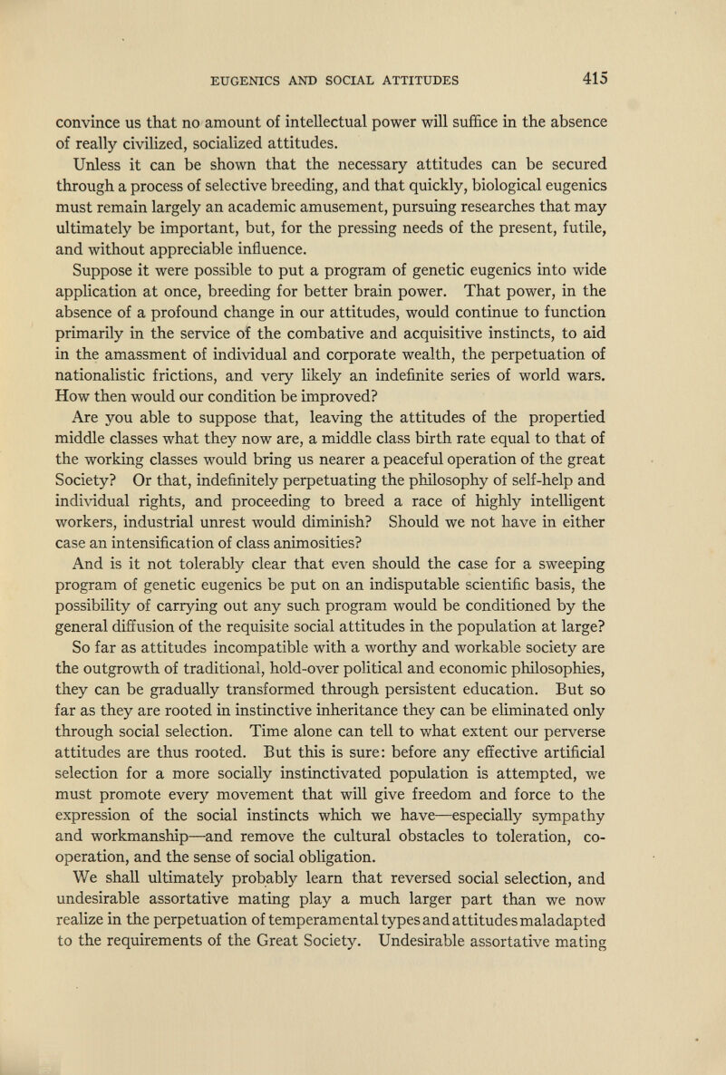 EUGENICS AND SOCIAL ATTITUDES 415 convince us that no amount of intellectual power will suffice in the absence of really civilized, socialized attitudes. Unless it can be shown that the necessary attitudes can be secured through a process of selective breeding, and that quickly, biological eugenics must remain largely an academic amusement, pursuing researches that may ultimately be important, but, for the pressing needs of the present, futile, and without appreciable influence. Suppose it were possible to put a program of genetic eugenics into wide application at once, breeding for better brain power. That power, in the absence of a profound change in our attitudes, woiild continue to function primarily in the service of the combative and acquisitive instincts, to aid in the amassment of individual and corporate wealth, the perpetuation of nationalistic frictions, and very likely an indefinite series of world wars. How then would our condition be improved? Are you able to suppose that, leaving the attitudes of the propertied middle classes what they now are, a middle class birth rate equal to that of the working classes would bring us nearer a peaceful operation of the great Society? Or that, indefinitely perpetuating the philosophy of self-help and individual rights, and proceeding to breed a race of highly intelligent workers, industrial unrest would diminish? Should we not have in either case an intensification of class animosities? And is it not tolerably clear that even should the case for a sweeping program of genetic eugenics be put on an indisputable scientific basis, the possibility of carrying out any such program would be conditioned by the general diffusion of the requisite social attitudes in the population at large? So far as attitudes incompatible with a worthy and workable society are the outgrowth of traditional, hold-over political and economic philosophies, they can be gradually transformed through persistent education. But so far as they are rooted in instinctive inheritance they can be eliminated only through social selection. Time alone can tell to what extent our perverse attitudes are thus rooted. But this is sure: before any effective artificial selection for a more socially instinctivated population is attempted, we must promote every movement that will give freedom and force to the expression of the social instincts which we have—especially sympathy and workmanship—and remove the cultural obstacles to toleration, co¬ operation, and the sense of social obligation. We shall ultimately probably learn that reversed social selection, and undesirable assortative mating play a much larger part than we now realize in the perpetuation of temperamental types and attitudes maladapted to the requirements of the Great Society. Undesirable assortative mating
