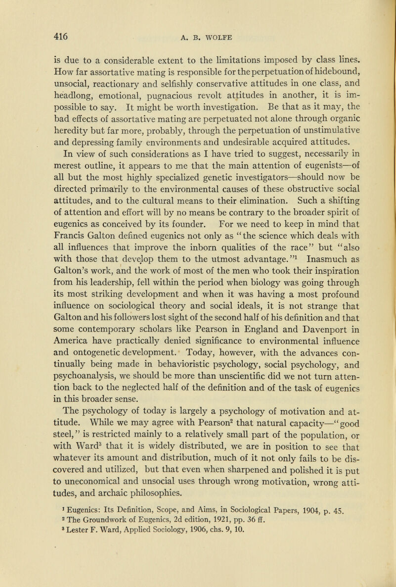 416 A. В. WOLFE is due to a considerable extent to the limitations imposed by class lines. How far assortative mating is responsible for the perpetuation of hidebound, unsocial, reactionary and selfishly conservative attitudes in one class, and headlong, emotional, pugnacious revolt attitudes in another, it is im¬ possible to say. It might be worth investigation. Be that as it may, the bad effects of assortative mating are perpetuated not alone through organic heredity but far more, probably, through the perpetuation of unstimulative and depressing family environments and undesirable acquired attitudes. In view of such considerations as I have tried to suggest, necessarily in merest outline, it appears to me that the main attention of eugenists—of all but the most highly specialized genetic investigators—should now be directed primai'ily to the environmental causes of these obstructive social attitudes, and to the cultural means to their elimination. Such a shifting of attention and effort will by no means be contrary to the broader spirit of eugenics as conceived by its founder. For we need to keep in mind that Francis Galton defined eugenics not only as the science which deals with all influences that improve the inborn qualities of the race but also with those that develop them to the utmost advantage.^ Inasmuch as Galton's work, and the work of most of the men who took their inspiration from his leadership, fell within the period when biology was going through its most striking development and when it was having a most profound influence on sociological theory and social ideals, it is not strange that Galton and his followers lost sight of the second half of his definition and that some contemporary scholars like Pearson in England and Davenport in America have practically denied significance to environmental influence and ontogenetic development. Today, however, with the advances con¬ tinually being made in behavioristic psychology, social psychology, and psychoanalysis, we should be more than unscientific did we not turn atten¬ tion back to the neglected half of the definition and of the task of eugenics in this broader sense. The psychology of today is largely a psychology of motivation and at¬ titude. While we may agree with Pearson^ that natural capacity—good steel,  is restricted mainly to a relatively small part of the population, or with Ward® that it is widely distributed, we are in position to see that whatever its amount and distribution, much of it not only fails to be dis¬ covered and utilized, but that even when sharpened and polished it is put to uneconomical and unsocial uses through wrong motivation, wrong atti¬ tudes, and archaic philosophies. ' Eugenics; Its Definition, Scope, and Aims, in Sociological Papers, 1904, p. 45. 2 The Groundwork of Eugenics, 2d edition, 1921, pp. 36 ff. * Lester F. Ward, Applied Sociology, 1906, chs. 9, 10.