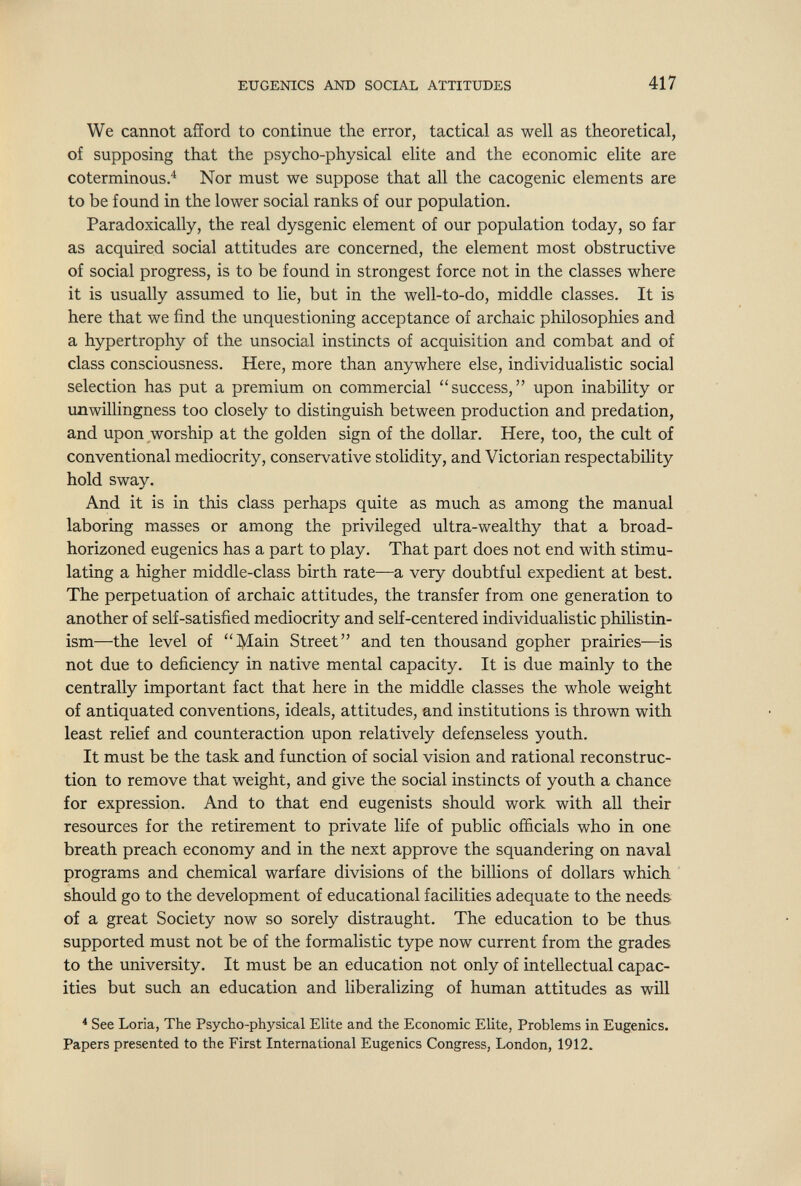 EUGENICS AND SOCIAL ATTITUDES 417 We cannot afford to continue the error, tactical as well as theoretical, of supposing that the psycho-physical elite and the economic elite are coterminous.^ Nor must we suppose that all the cacogenic elements are to be found in the lower social ranks of our population. Paradoxically, the real dysgenic element of our population today, so far as acquired social attitudes are concerned, the element most obstructive of social progress, is to be found in strongest force not in the classes where it is usually assumed to lie, but in the well-to-do, middle classes. It is here that we find the unquestioning acceptance of archaic philosophies and a hypertrophy of the unsocial instincts of acquisition and combat and of class consciousness. Here, more than anywhere else, individualistic social selection has put a premium on commercial success, upon inability or unwillingness too closely to distinguish between production and prédation, and upon worship at the golden sign of the dollar. Here, too, the cult of conventional mediocrity, conservative stolidity, and Victorian respectabihty hold sway. And it is in this class perhaps quite as much as among the manual laboring masses or among the privileged ultra-wealthy that a broad- horizoned eugenics has a part to play. That part does not end with stimu¬ lating a higher middle-class birth rate—a very doubtful expedient at best. The perpetuation of archaic attitudes, the transfer from one generation to another of self-satisfied mediocrity and self-centered individualistic philistin- ism—the level of Main Street and ten thousand gopher prairies—is not due to deficiency in native mental capacity. It is due mainly to the centrally important fact that here in the middle classes the whole weight of antiquated conventions, ideals, attitudes, and institutions is thrown with least relief and counteraction upon relatively defenseless youth. It must be the task and function of social vision and rational reconstruc¬ tion to remove that weight, and give the social instincts of youth a chance for expression. And to that end eugenists should work with all their resources for the retirement to private life of public officials who in one breath preach economy and in the next approve the squandering on naval programs and chemical warfare divisions of the billions of dollars which should go to the development of educational facilities adequate to the needs of a great Society now so sorely distraught. The education to be thus supported must not be of the formalistic type now current from the grades to the university. It must be an education not only of intellectual capac¬ ities but such an education and liberalizing of human attitudes as will * See Loria, The Psycho-physical Elite and the Economic Elite, Problems in Eugenics. Papers presented to the First International Eugenics Congress, London, 1912. L- ..