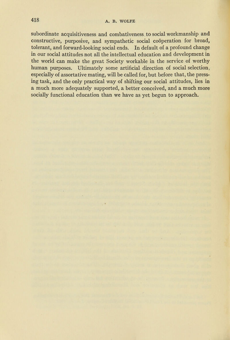 418 A. В. WOLFE subordinate acquisitiveness and combativeness to social workmanship and constructive, purposive, and sympathetic social cooperation for broad, tolerant, and forward-looking social ends. In default of a profound change in our social attitudes not all the intellectual education and development in the world can make the great Society workable in the service of worthy human purposes. Ultimately some artificial direction of social selection, especially of assortative mating, will be called for, but before that, the press¬ ing task, and the only practical way of shifting our social attitudes, lies in a much more adequately supported, a better conceived, and a much more socially functional education than we have as yet begun to approach.