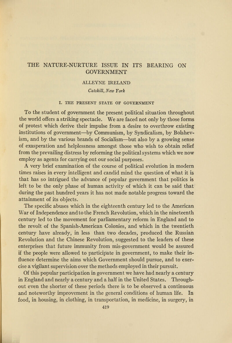 THE NATURE-NURTURE ISSUE IN ITS BEARING ON GOVERNMENT ALLEYNE IRELAND Caiskill, New York I. THE PRESENT STATE OF GOVERNMENT To the student of government the present political situation throughout the world offers a striking spectacle. We are faced not only by those forms of protest which derive their impulse from a desire to overthrow existing institutions of government—by Communism, by Syndicalism, by Bolshev¬ ism, and by the various brands of Socialism—but also by a growing sense of exasperation and helplessness amongst those who wish to obtain relief from the prevailing distress by reforming the political systems which we now employ as agents for carrying out our social purposes. A very brief examination of the course of political evolution in modern times raises in every intelligent and candid mind the question of what it is that has so intrigued the advance of popular government that politics is left to be the only phase of human activity of which it can be said that during the past hundred years it has not made notable progress toward the attainment of its objects. The specific abuses which in the eighteenth century led to the American War of Independence and to the French Revolution, which in the nineteenth century led to the movement for parliamentary reform in England and to the revolt of the Spanish-American Colonies, and which in the twentieth century have already, in less than two decades, produced the Russian Revolution and the Chinese Revolution, suggested to the leaders of these enterprises that future immimity from mis-government would be assured if the people were allowed to participate in government, to make their in¬ fluence determine the aims which Goverimient should pursue, and to exer¬ cise a vigilant supervision over the methods employed in their pursuit. Of this popular participation in government we have had nearly a century in England and nearly a century and a half in the United States. Through¬ out even the shorter of these periods there is to be observed a continuous and noteworthy improvement in the general conditions of human life. In food, in housing, in clothing, in transportation, in medicine, in surgery, in 419