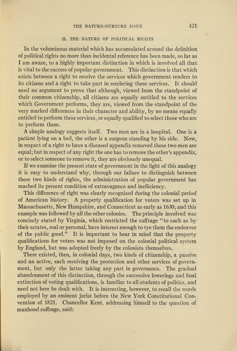 THE NATURE-NURTURE ISSUE 421 II. THE NATURE OF POLITICAL RIGHTS In the voluminous material which has accumulated around the definition of political rights no more than incidental reference has been made, so far as I am aware, to a highly important distinction in which is involved all that is vital to the success of popular government. This distinction is that which exists between a right to receive the services which government renders to its citizens and a right to take part in rendering these services. It should need no argument to prove that although, viewed from the standpoint of their common citizenship, all citizens are equally entitled to the services which Government performs, they are, viewed from the standpoint of the very marked differences in their character and ability, by no means equally entitled to perform these services, or equally qualified to select those who are to perform them. A simple analogy suggests itself. Two men are in a hospital. One is a patient lying on a bed, the other is a surgeon standing by his side. Now, in respect of a right to have a diseased appendix removed these two men are equal; but in respect of any right the one has to remove the other's appendix, or to select someone to remove it, they are obviously unequal. If we examine the present state of government in the light of this analogy it is easy to understand why, through our failure to distinguish between these two kinds of rights, the administration of popular government has reached its present condition of extravagance and inefficiency. This difference of right was clearly recognized during the colonial period of American history. A property qualification for voters was set up in Massachusetts, New Hampshire, and Connecticut as early as 1630; and this example was followed by all the other colonies. The principle involved was concisely stated by Virginia, which restricted the suffrage to such as by their estates, real or personal, have interest enough to tye them the endeavor of the public good. It is important to bear in mind that the property qualifications for voters was not imposed on the colonial political system by England, but was adopted freely by the colonists themselves. There existed, then, in colonial days, two kinds of citizenship, a passive and an active, each receiving the protection and other services of govern¬ ment, but only the latter taking any part in governance. The gradual abandormient of this distinction, through the successive lowerings and final extinction of voting qualifications, is familiar to all students of politics, and need not here be dealt with. It is interesting, however, to recall the words employed by an eminent jurist before the New York Constitutional Con¬ vention of 1821. Chancellor Kent, addressing himself to the question of manhood suffrage, said :