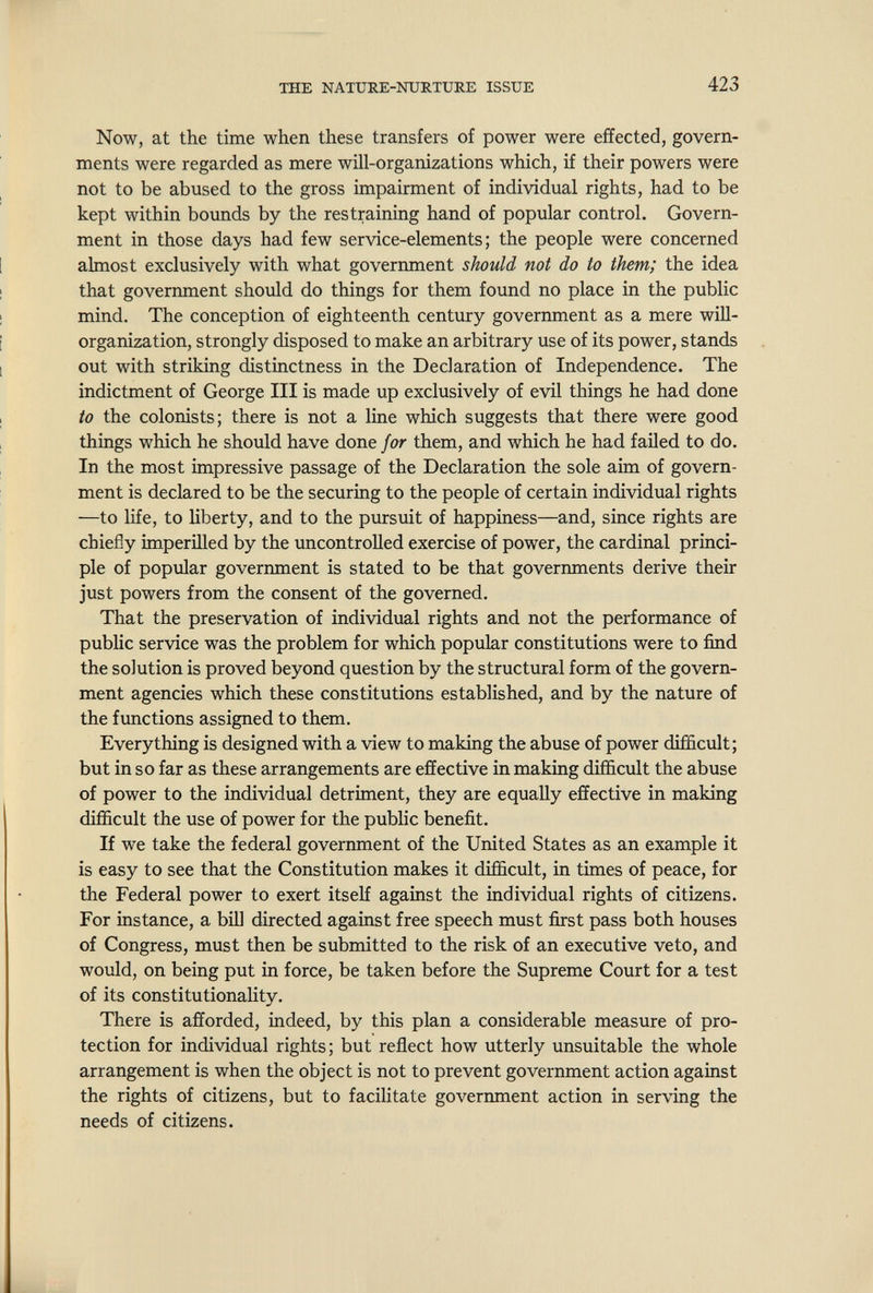 THE NATURE-NURTURE ISSUE 423 Now, at the time when these transfers of power were effected, govern¬ ments were regarded as mere will-organizations which, if their powers were not to be abused to the gross impairment of individual rights, had to be kept within bounds by the restraining hand of popular control. Govern¬ ment in those days had few service-elements; the people were concerned almost exclusively with what government should not do to them; the idea that government should do things for them found no place in the public mind. The conception of eighteenth century government as a mere will- organization, strongly disposed to make an arbitrary use of its power, stands out with striking distinctness in the Declaration of Independence. The indictment of George III is made up exclusively of evil things he had done to the colonists; there is not a line which suggests that there were good things which he shoidd have done for them, and which he had faHed to do. In the most impressive passage of the Declaration the sole aim of govern¬ ment is declared to be the securing to the people of certain individual rights —to life, to Uberty, and to the pursuit of happiness—and, since rights are chiefly imperilled by the uncontrolled exercise of power, the cardinal princi¬ ple of popular government is stated to be that governments derive their just powers from the consent of the governed. That the preservation of individual rights and not the performance of public service was the problem for which popular constitutions were to find the solution is proved beyond question by the structural form of the govern¬ ment agencies which these constitutions established, and by the nature of the functions assigned to them. Everything is designed with a view to making the abuse of power difficult; but in so far as these arrangements are effective in making difficult the abuse of power to the individual detriment, they are equally effective in making difficult the use of power for the public benefit. If we take the federal government of the United States as an example it is easy to see that the Constitution makes it difficult, in times of peace, for the Federal power to exert itself against the individual rights of citizens. For instance, a bill directed against free speech must first pass both houses of Congress, must then be submitted to the risk of an executive veto, and would, on being put in force, be taken before the Supreme Court for a test of its constitutionality. There is afforded, indeed, by this plan a considerable measure of pro¬ tection for individual rights; but reflect how utterly unsuitable the whole arrangement is when the object is not to prevent government action against the rights of citizens, but to facilitate government action in serving the needs of citizens.