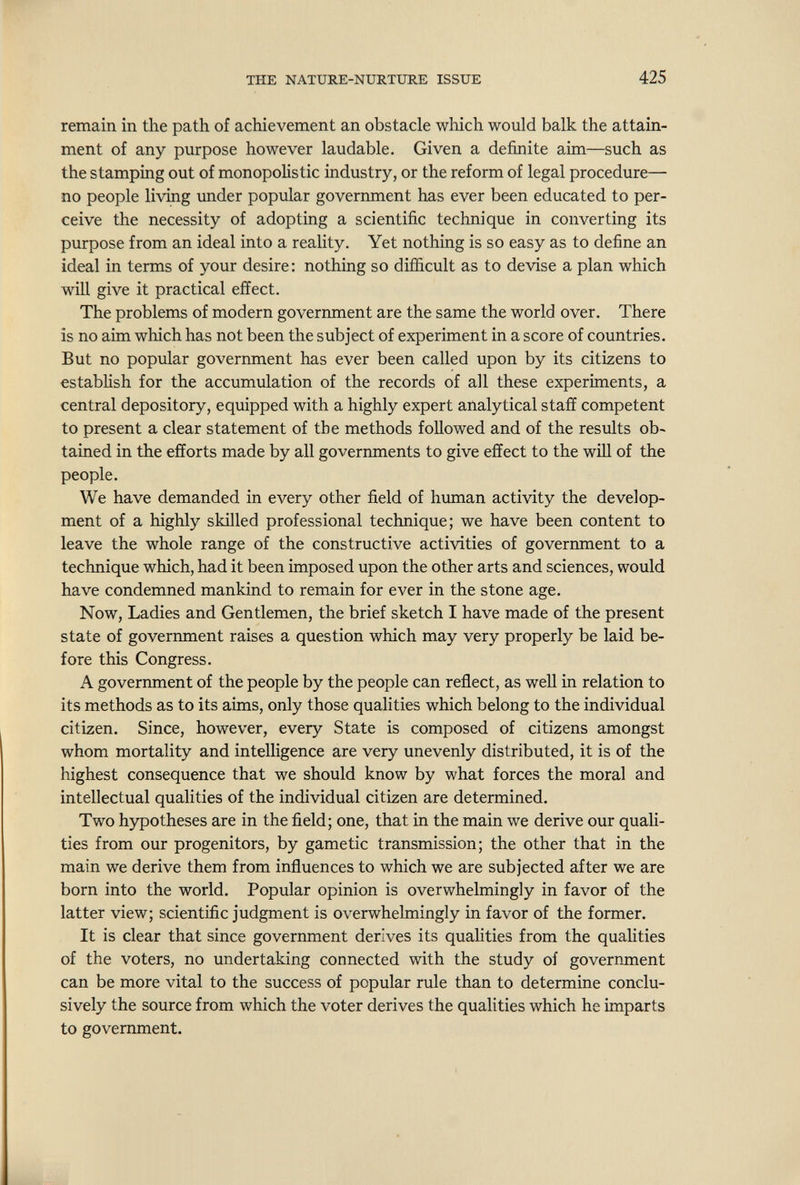 THE NATURE-NURTURE ISSUE 425 remain in the path of achievement an obstacle which would balk the attain¬ ment of any purpose however laudable. Given a definite aim—such as the stamping out of monopolistic industry, or the reform of legal procedure— no people living imder popular government has ever been educated to per¬ ceive the necessity of adopting a scientific technique in converting its purpose from an ideal into a reality. Yet nothing is so easy as to define an ideal in terms of your desire: nothing so difficult as to devise a plan which wiU give it practical effect. The problems of modern government are the same the world over. There is no aim which has not been the subject of experiment in a score of countries. But no popular government has ever been called upon by its citizens to establish for the accumulation of the records of all these experiments, a central depository, equipped with a highly expert analytical staff competent to present a clear statement of the methods followed and of the results ob¬ tained in the efforts made by all governments to give effect to the will of the people. We have demanded in every other field of human activity the develop¬ ment of a highly skilled professional technique; we have been content to leave the whole range of the constructive activities of government to a technique which, had it been imposed upon the other arts and sciences, would have condemned mankind to remain for ever in the stone age. Now, Ladies and Gentlemen, the brief sketch I have made of the present state of government raises a question which may very properly be laid be¬ fore this Congress. A government of the people by the people can reflect, as well in relation to its methods as to its aims, only those qualities which belong to the individual citizen. Since, however, every State is composed of citizens amongst whom mortality and intelligence are very unevenly distributed, it is of the highest consequence that we should know by what forces the moral and intellectual qualities of the individual citizen are determined. Two hypotheses are in the field; one, that in the main we derive our quali¬ ties from our progenitors, by gametic transmission; the other that in the main we derive them from influences to which we are subjected after we are born into the world. Popular opinion is overwhelmingly in favor of the latter view; scientific judgment is overwhelmingly in favor of the former. It is clear that since government derives its qualities from the qualities of the voters, no undertaking connected with the study of government can be more vital to the success of popular rule than to determine conclu¬ sively the source from which the voter derives the qualities which he imparts to government.