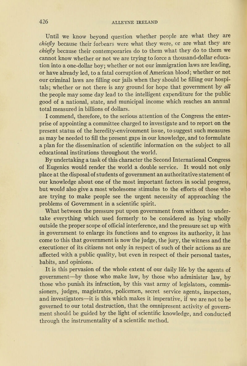 426 ALLEYNE IRELAND Until we know beyond question whether people are what they are chiefly because their forbears were what they were, or are what they are chiefly because their contemporaries do to them what they do to them we cannot know whether or not we are trying to force a thousand-dollar educa¬ tion into a one-dollar boy; whether or not our immigration laws are leading, or have already led, to a fatal corruption of American blood; whether or not our criminal laws are filling our jails when they should be filling our hospi¬ tals; whether or not there is any ground for hope that government by all the people may some day lead to the intelligent expenditure for the public good of a national, state, and municipal income which reaches an annual total measured in billions of dollars. I commend, therefore, to the serious attention of the Congress the enter¬ prise of appointing a committee charged to investigate and to report on the present status of the heredity-environment issue, to suggest such measures as may be needed to fill the present gaps in our knowledge, and to formulate a plan for the dissemination of scientific information on the subject to all educational institutions throughout the world. By undertaking a task of this character the Second International Congress of Eugenics would render the world a double service. It would not only place at the disposal of students of government an authoritative statement of our knowledge about one of the most important factors in social progress, but would also give a most wholesome stimulus to the efforts of those who are trying to make people see the urgent necessity of approaching the problems of Government in a scientific spirit. What between the pressure put upon government from without to under¬ take everything which used formerly to be considered as lying wholly outside the proper scope of official interference, and the pressure set up with in government to enlarge its functions and to engross its authority, it has come to this that government is now the judge, the jury, the witness and the executioner of its citizens not only in respect of such of their actions as are affected with a public quality, but even in respect of their personal tastes, habits, and opinions. It is this pervasion of the whole extent of our daily life by the agents of government—by those who make law, by those who administer law, by those who punish its infraction, by this vast army of legislators, commis¬ sioners, judges, magistrates, policemen, secret service agents, inspectors, and investigators—it is this which makes it imperative, if we are not to be governed to our total destruction, that the omnipresent activity of govern¬ ment should be guided by the light of scientific knowledge, and conducted through the instrumentality of a scientific method.