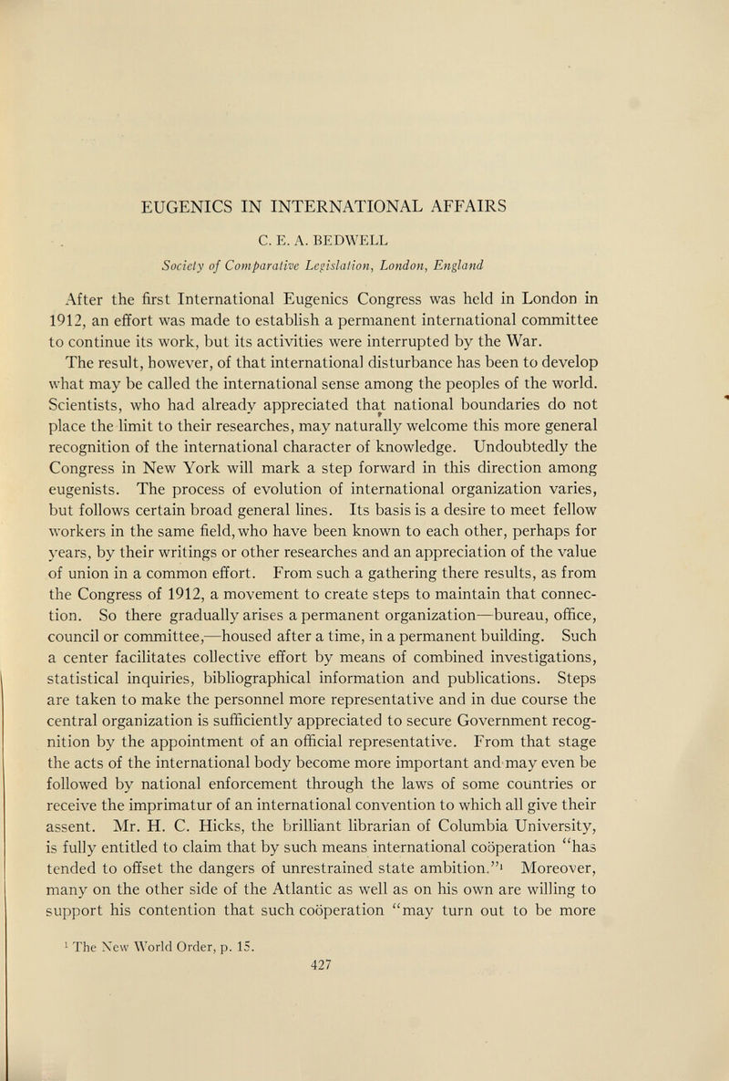 EUGENICS IN INTERNATIONAL AFFAIRS C. E. A. BEDWELL Society of Comparative Legislation, London, England After the first International Eugenics Congress was held in London in 1912, an effort was made to establish a permanent international committee to continue its work, but its activities were interrupted by the War. The result, however, of that international disturbance has been to develop what may be called the international sense among the peoples of the world. Scientists, who had already appreciated that national boundaries do not place the limit to their researches, may naturally welcome this more general recognition of the international character of knowledge. Undoubtedly the Congress in New York will mark a step forward in this direction among eugenists. The process of evolution of international organization varies, but follows certain broad general lines. Its basis is a desire to meet fellow workers in the same field, who have been known to each other, perhaps for years, by their writings or other researches and an appreciation of the value of union in a common effort. From such a gathering there results, as from the Congress of 1912, a movement to create steps to maintain that connec¬ tion. So there gradually arises a permanent organization—bureau, office, council or committee,—housed after a time, in a permanent building. Such a center facilitates collective effort by means of combined investigations, statistical inquiries, bibliographical information and publications. Steps are taken to make the personnel more representative and in due course the central organization is sufficiently appreciated to secure Government recog¬ nition by the appointment of an official representative. From that stage the acts of the international body become more important and may even be followed by national enforcement through the laws of some countries or receive the imprimatur of an international convention to which all give their assent. Mr. H. C. Hicks, the brilliant librarian of Columbia University, is fully entitled to claim that by such means international cooperation has tended to offset the dangers of unrestrained state ambition.' Moreover, many on the other side of the Atlantic as well as on his own are willing to support his contention that such cooperation may turn out to be more 1 The Xew World Order, p. 15. 427