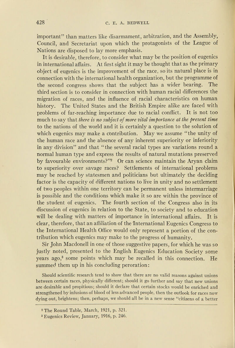 428 с. E. А. BEDWELL important than matters like disarmament, arbitration, and the Assembly, Council, and Secretariat upon which the protagonists of the League of Nations are disposed to lay more emphasis. It is desirable, therefore, to consider what may be the position of eugenics in international affairs. At first sight it may be thought that as the primary object of eugenics is the improvement of the race, so its natural place is in connection with the international health organization, but the programme of the second congress shows that the subject has a wider bearing. The third section is to consider in connection with human racial differences the migration of races, and the influence of racial characteristics on human history. The United States and the British Empire alike are faced with problems of far-reaching importance due to racial conflict. It is not too much to say that there is no subject of more vital importance at the present time to the nations of the world and it is certainly a question to the solution of which eugenics may make a contribution. May we assume the unity of the human race and the absence of any inherent superiority or inferiority in any division and that the several racial types are variations round a normal human type and express the results of natural mutations preserved by favourable environments?^ Or can science maintain the Aryan claim to superiority over savage races? Settlements of international problems may be reached by statesmen and politicians but ultimately the deciding factor is the capacity of different nations to live in unity and no settlement of two peoples within one territory can be permanent unless intermarriage is possible and the conditions which make it so are within the province of the student of eugenics. The fourth section of the Congress also in its discussion of eugenics in relation to the State, to society and to education will be dealing with matters of importance in international affairs. It is clear, therefore, that an affiliation of the International Eugenics Congress to the International Health Office would only represent a portion of the con¬ tribution which eugenics may make to the progress of humanity. Sir John Macdonell in one of those suggestive papers, for which he was so justly noted, presented to the EngUsh Eugenics Education Society some years ago,^ some points which may be recalled in this connection. He summed them up in his concluding peroration: Should scientific research tend to show that there are no valid reasons against unions between certain races, physically different; should it go further and say that new unions are desirable and propitious; should it declare that certain stocks would be enriched and strengthened by infusions of blood of less advanced people, then the outlook for races now dying out, brightens; then, perhaps, we should all be in a new sense citizens of a better 2 The Round Table, March, 1921, p. 321. ® Eugenics Review, January, 1916, p. 246.