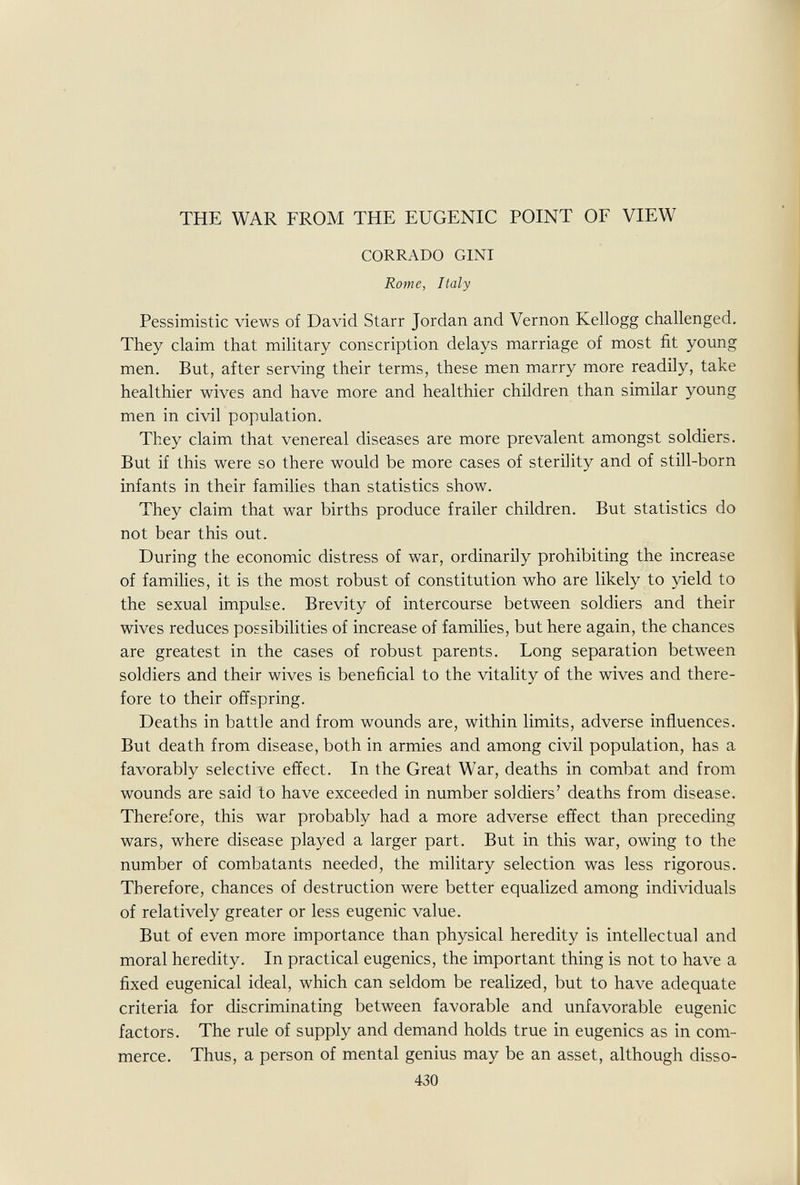 THE WAR FROM THE EUGENIC POINT OF VIEW CORRADO GINI Rome, Italy Pessimistic views of David Starr Jordan and Vernon Kellogg challenged. They claim that military conscription delays marriage of most fit young men. But, after serving their terms, these men marry more readily, take healthier wives and have more and healthier children than similar young men in civil population. They claim that venereal diseases are more prevalent amongst soldiers. But if this were so there would be more cases of sterility and of still-born infants in their families than statistics show. They claim that war births produce frailer children. But statistics do not bear this out. During the economic distress of war, ordinarily prohibiting the increase of families, it is the most robust of constitution who are likely to yield to the sexual impulse. Brevity of intercourse between soldiers and their wives reduces possibilities of increase of families, but here again, the chances are greatest in the cases of robust parents. Long separation between soldiers and their wives is beneficial to the vitality of the wives and there¬ fore to their offspring. Deaths in battle and from wounds are, within limits, adverse influences. But death from disease, both in armies and among civil population, has a favorably selective effect. In the Great War, deaths in combat and from wounds are said to have exceeded in number soldiers' deaths from disease. Therefore, this war probably had a more adverse effect than preceding wars, where disease played a larger part. But in this war, owing to the number of combatants needed, the military selection was less rigorous. Therefore, chances of destruction were better equalized among individuals of relatively greater or less eugenic value. But of even more importance than physical heredity is intellectual and moral heredity. In practical eugenics, the important thing is not to have a fixed eugenical ideal, which can seldom be realized, but to have adequate criteria for discriminating between favorable and unfavorable eugenic factors. The rule of supply and demand holds true in eugenics as in com¬ merce. Thus, a person of mental genius may be an asset, although disso- 430