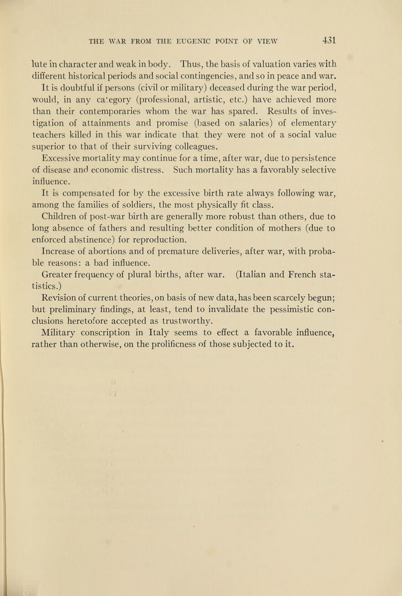 THE WAR FROM THE EUGENIC POINT OE VIEW 431 lute in character and weak in body. Thus, the basis of valuation varies with different historical periods and social contingencies, and so in peace and war. It is doubtful if persons (civil or military) deceased during the war period, would, in any category (professional, artistic, etc.) have achieved more than their contemporaries whom the war has spared. Results of inves¬ tigation of attainments and promise (based on salaries) of elementary teachers killed in this war indicate that they were not of a social value superior to that of their surviving colleagues. Excessive mortality may continue for a time, after war, due to persistence of disease and economic distress. Such mortality has a favorably selective influence. It is compensated for by the excessive birth rate always following war, among the families of soldiers, the most physically fit class. Children of post-war birth are generally more robust than others, due to long absence of fathers and resulting better condition of mothers (due to enforced abstinence) for reproduction. Increase of abortions and of premature deliveries, after war, with proba¬ ble reasons: a bad influence. Greater frequency of plural births, after war. (Italian and French sta¬ tistics.) Revision of current theories, on basis of new data, has been scarcely begun ; but preliminary findings, at least, tend to invalidate the pessimistic con¬ clusions heretofore accepted as trustworthy. Military conscription in Italy seems to effect a favorable influence, rather than otherwise, on the prolificness of those subjected to it.