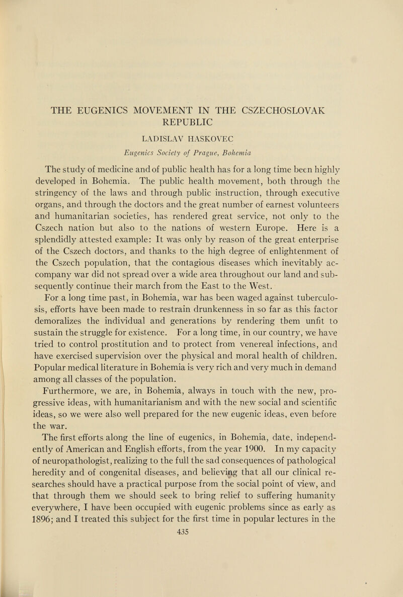 THE EUGENICS MOVEMENT IN THE CSZECHOSLOVAK REPUBLIC LADISLAV HASKOVEC Eugenics Society of Prague, Bohemia The study of medicine and of public health has for a long time been highly developed in Bohemia. The public health movement, both through the stringency of the laws and through public instruction, through executive organs, and through the doctors and the great number of earnest volunteers and humanitarian societies, has rendered great service, not only to the Cszech nation but also to the nations of western Europe. Here is a splendidly attested example: It was only by reason of the great enterprise of the Cszech doctors, and thanks to the high degree of enlightenment of the Cszech population, that the contagious diseases which inevitably ac¬ company war did not spread over a wide area throughout our land and sub¬ sequently continue their march from the East to the West. For a long time past, in Bohemia, war has been waged against tuberculo¬ sis, efforts have been made to restrain drunkenness in so far as this factor demoralizes the individual and generations by rendering them unfit to sustain the struggle for existence. For a long time, in our country, we have tried to control prostitution and to protect from venereal infections, and have exercised supervision over the physical and moral health of children. Popular medical literature in Bohemia is very rich and very much in demand among all classes of the population. Furthermore, we are, in Bohemia, always in touch with the new, pro¬ gressive ideas, with humanitarianism and with the new social and scientific ideas, so we were also well prepared for the new eugenic ideas, even before the war. The first efforts along the line of eugenics, in Bohemia, date, independ¬ ently of American and English efforts, from the year 1900. In my capacity of neuropathologist, realizing to the full the sad consequences of pathological heredity and of congenital diseases, and believing that all our clinical re¬ searches should have a practical purpose from the social point of view, and that through them we should seek to bring relief to suffering humanity everywhere, I have been occupied with eugenic problems since as early as 1896; and I treated this subject for the first time in popular lectures in the 435