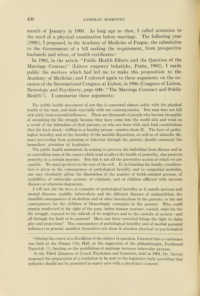 436 LADISLAV HASKOVEC month of January in 1900. As long ago as then, I called attention to the need of a physical examination before marriage. The following year (1901), I proposed, in the Academy of Medicine of Prague, the submission to the Government of a bill seeking the requirement, from prospective husbands and wives, of health certificates In 1902, in the article ''Public Health Efforts and the Question of the Marriage Contract (Lidove rozpravy bekatiske, Praha, 1902), I made public the motives which had led me to make this proposition to the Academy of Medicine; and I referred again to these arguments on the oc¬ casion of the International Congress at Lisbon, in 1906 (Congress of Lisbon, Neurology and Psychiatry, page 600: The Marriage Contract and Public Health). I summarize these arguments: The public health movement of our day is concerned almost solely with the physical health of the man, and deals especially with our contemporaries. But man does not fall sick solely from external influences. There are thousands of people who become incapable of sustaining the life struggle because they have come into the world sick and weak as a result of the infirmities of their parents; or who are born with such frail constitutions that the least shock—trifling to a healthy person—renders them ill. The laws of patho¬ logical heredity and of the heredity of the morbid disposition, as well as of infantile dis¬ eases proceeding from poisoning or infection through the parents, should command the immediate attention of hygienists. The public health movement, in seeking to preserve the individual from disease and in so controlling some of the causes which tend to affect the health of posterity, also protects posterity in a certain measure. But this is not all the preventive action of which we are capable. We must go down to the root of the evil. If, in founding the family, considera¬ tion is given to the consequences of pathological heredity and to congenital maladies, one may absolutely affirm the diminution of the number of feeble-minded persons, of syphilitics, of tubercular persons, of criminals, and of children affiicted with nervous diseases or otherwise degenerate. I will not cite the laws or examples of pathological heredity as it entails nervous and mental diseases, syphilis, tuberculosis and the different diseases of malnutrition; the dreadful consequences of alcoholism and of other intoxications in the parents; or the sad consequences for the children of blenorrhagic contagion in the parents. Who could remain unaffected at the sight of the poor, infirm human creature, wasted, unfit for the life struggle, exposed to the ridicule of its neighbors and to the custody of society—and all through the fault of its parents? Have not these wretched beings the right to claim pity and protection? The consequences of pathological heredity and of morbid parental influences in general, manifest themselves not alone in absolute physical or psychological I During the course of a discussion of the subject in question, I learned that a conference was held at the Prague City Hall, at the suggestion of the philanthropist, Ferdinand Naprstek (?), bearing on the prohibition of marriage between tubercular persons. At the Third Congress of Cszech Physicians and Scientists, held in 1901, Dr. Navrat proposed the preparation of a resolution to be sent to the legislative body providing that epileptics should not be permitted to marry save with a physician's consent.