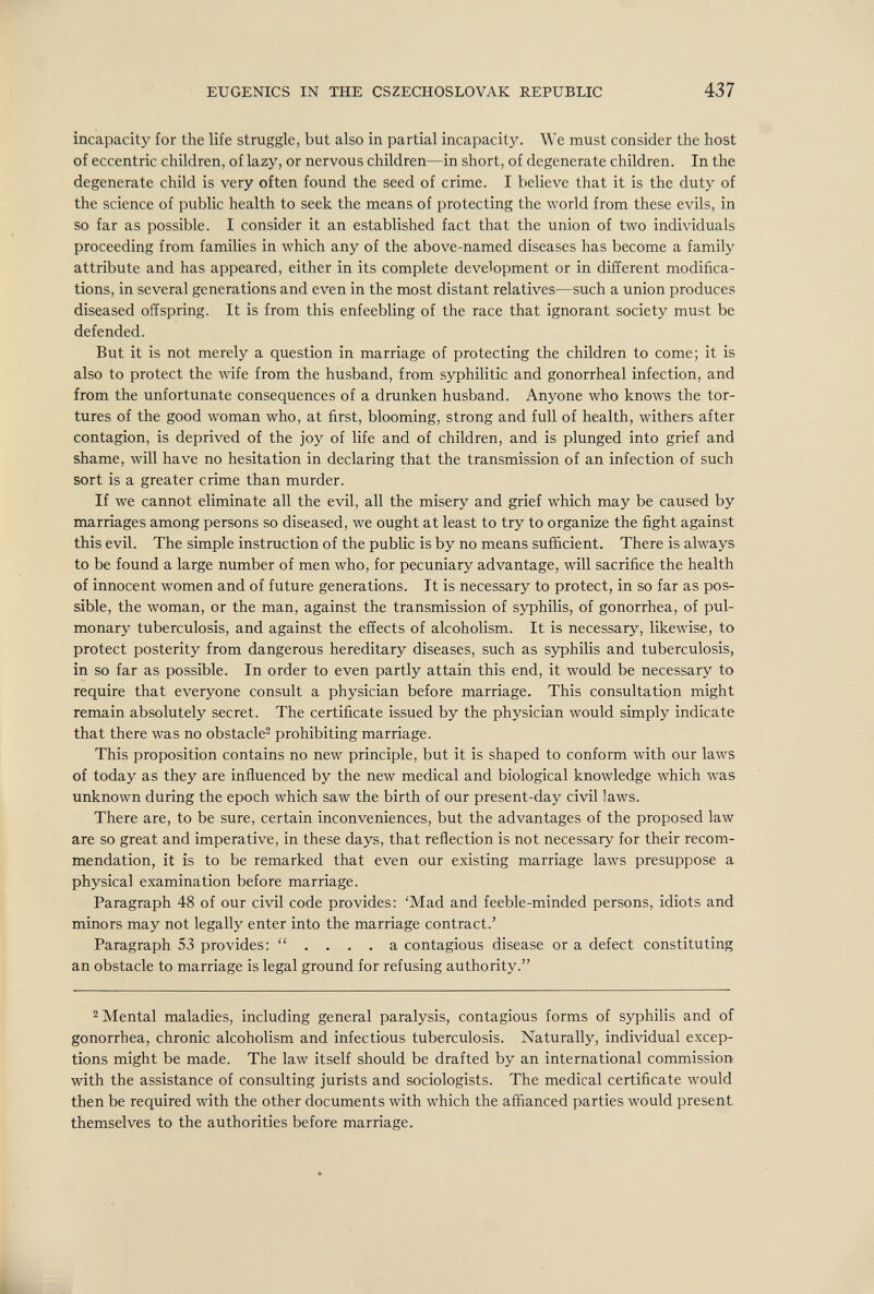 EUGENICS IN THE CSZECHOSLOVAK REPUBLIC 437 incapacity for the life struggle, but also in partial incapacity. We must consider the host of eccentric children, of lazy, or nervous children—in short, of degenerate children. In the degenerate child is very often found the seed of crime. I believe that it is the duty of the science of public health to seek the means of protecting the world from these evils, in so far as possible. I consider it an established fact that the union of two individuals proceeding from families in which any of the above-named diseases has become a family attribute and has appeared, either in its complete development or in different modifica¬ tions, in several generations and even in the most distant relatives—such a union produces diseased offspring. It is from this enfeebling of the race that ignorant society must be defended. But it is not merely a question in marriage of protecting the children to come; it is also to protect the wife from the husband, from syphilitic and gonorrheal infection, and from the unfortunate consequences of a drunken husband. Anyone who knows the tor¬ tures of the good woman who, at first, blooming, strong and full of health, withers after contagion, is deprived of the joy of life and of children, and is plunged into grief and shame, will have no hesitation in declaring that the transmission of an infection of such sort is a greater crime than murder. If we cannot eliminate all the evil, all the misery and grief which may be caused by marriages among persons so diseased, we ought at least to try to organize the fight against this evil. The simple instruction of the public is by no means sufficient. There is always to be found a large number of men who, for pecuniary advantage, will sacrifice the health of innocent women and of future generations. It is necessary to protect, in so far as pos¬ sible, the woman, or the man, against the transmission of syphilis, of gonorrhea, of pul¬ monary tuberculosis, and against the effects of alcoholism. It is necessary, likewise, to protect posterity from dangerous hereditary diseases, such as syphilis and tuberculosis, in so far as possible. In order to even partly attain this end, it would be necessary to require that everyone consult a physician before marriage. This consultation might remain absolutely secret. The certificate issued by the physician would simply indicate that there was no obstacle^ prohibiting marriage. This proposition contains no new principle, but it is shaped to conform with our laws of today as they are influenced by the new medical and biological knowledge which was unknown during the epoch which saw the birth of our present-day civil laws. There are, to be sure, certain inconveniences, but the advantages of the proposed law are so great and imperative, in these days, that reflection is not necessary for their recom¬ mendation, it is to be remarked that even our existing marriage laws presuppose a physical examination before marriage. Paragraph 48 of our civil code provides: 'Mad and feeble-minded persons, idiots and minors may not legally enter into the marriage contract.' Paragraph 53 provides:  a contagious disease or a defect constituting an obstacle to marriage is legal ground for refusing authority. 2 Mental maladies, including general paralysis, contagious forms of s)фhilis and of gonorrhea, chronic alcoholism and infectious tuberculosis. Naturally, individual excep¬ tions might be made. The law itself should be drafted by an international commission with the assistance of consulting jurists and sociologists. The medical certificate would then be required with the other documents with which the affianced parties would present themselves to the authorities before marriage. £.