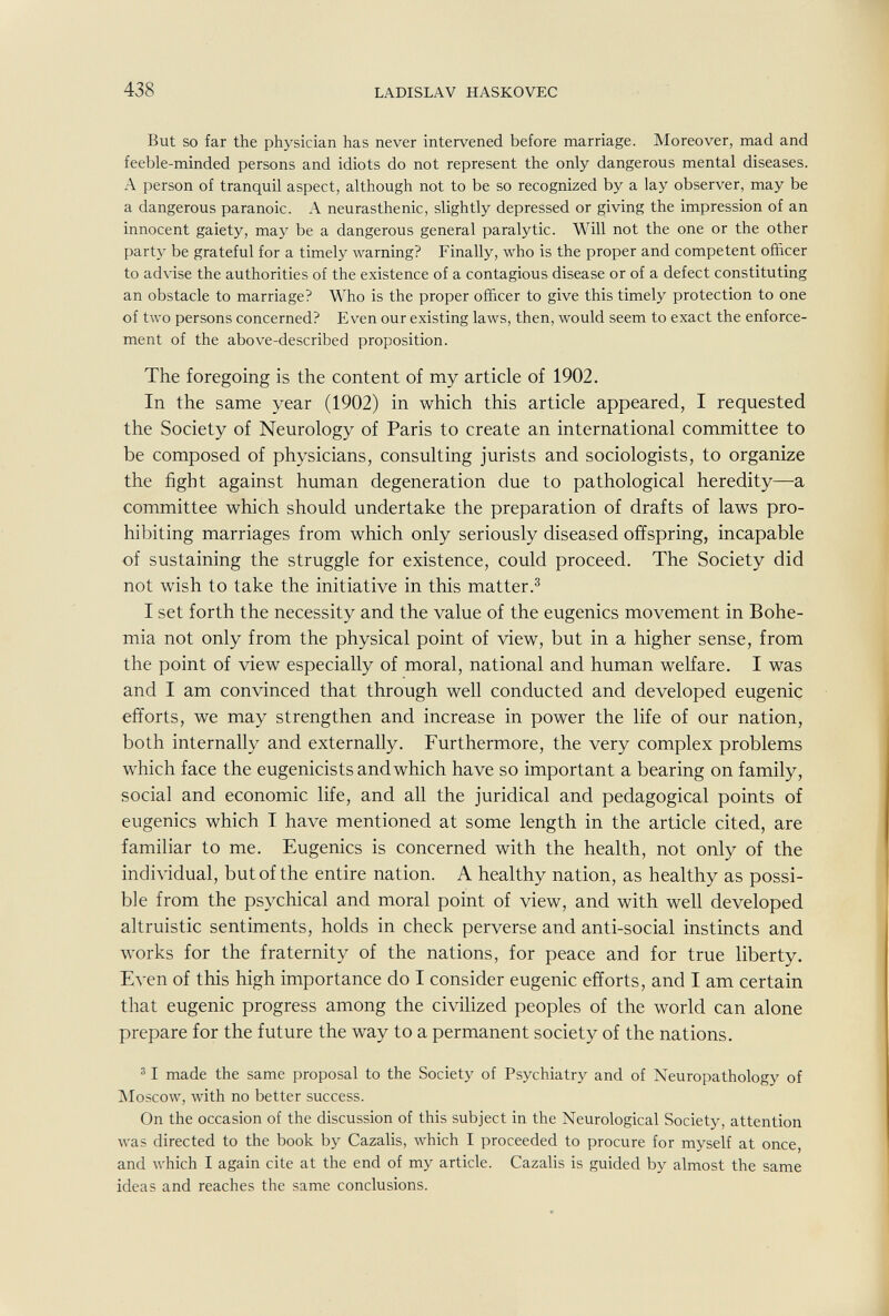 438 LADISLAV HASKOVEC But so far the physician has never intervened before marriage. Moreover, mad and feeble-minded persons and idiots do not represent the only dangerous mental diseases. A person of tranquil aspect, although not to be so recognized by a lay observer, may be a dangerous paranoic. A neurasthenic, slightly depressed or giving the impression of an innocent gaiety, may be a dangerous general paralytic. Will not the one or the other party be grateful for a timely warning? Finally, who is the proper and competent officer to advise the authorities of the existence of a contagious disease or of a defect constituting an obstacle to marriage? Who is the proper officer to give this timely protection to one of two persons concerned? Even our existing laws, then, would seem to exact the enforce¬ ment of the above-described proposition. The foregoing is the content of my article of 1902. In the same year (1902) in which this article appeared, I requested the Society of Neurology of Paris to create an international committee to be composed of physicians, consulting jurists and sociologists, to organize the fight against human degeneration due to pathological heredity—a committee which should undertake the preparation of drafts of laws pro¬ hibiting marriages from which only seriously diseased offspring, incapable of sustaining the struggle for existence, could proceed. The Society did not wish to take the initiative in this matter.^ I set forth the necessity and the value of the eugenics movement in Bohe¬ mia not only from the physical point of view, but in a higher sense, from the point of view especially of moral, national and human welfare. I was and I am convinced that through well conducted and developed eugenic efforts, we may strengthen and increase in power the life of our nation, both internally and externally. Furthermore, the very complex problems which face the eugenicists and which have so important a bearing on family, social and economic life, and all the juridical and pedagogical points of eugenics which I have mentioned at some length in the article cited, are familiar to me. Eugenics is concerned with the health, not only of the individual, but of the entire nation. A healthy nation, as healthy as possi¬ ble from the psychical and moral point of view, and with well developed altruistic sentiments, holds in check perverse and anti-social instincts and works for the fraternity of the nations, for peace and for true liberty. Even of this high importance do I consider eugenic efforts, and I am certain that eugenic progress among the civilized peoples of the world can alone prepare for the future the way to a permanent society of the nations. ® I made the same proposal to the Society of Psychiatry and of Neuropathology of IMoscow, with no better success. On the occasion of the discussion of this subject in the Neurological Society, attention was directed to the book by Cazalis, which I proceeded to procure for myself at once, and which I again cite at the end of my article. Cazalis is guided by almost the same ideas and reaches the same conclusions.