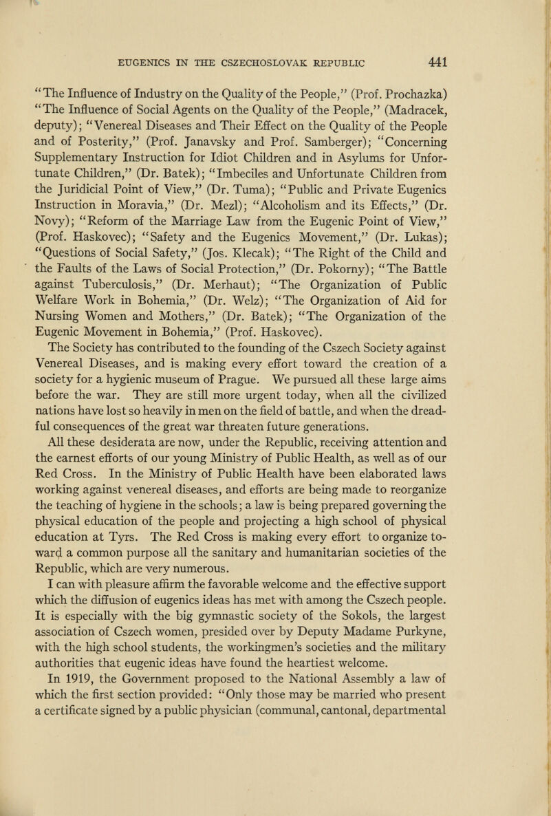 EUGENICS IN THE CSZECHOSLOVAK REPUBLIC 441 The Influence of Industry on the Quahty of the People, (Prof. Prochazka) The Influence of Social Agents on the Quality of the People, (Madracek, deputy); Venereal Diseases and Their Effect on the Quality of the People and of Posterity, (Prof. Janavsky and Prof. Samberger); Concerning Supplementary Instruction for Idiot Children and in Asylums for Unfor¬ tunate Children, (Dr. Batek); Imbeciles and Unfortimate Children from the Juridicial Point of View, (Dr. Timia); Public and Private Eugenics Instruction in Moravia, (Dr. Mezl); Alcoholism and its Effects, (Dr. Novy); Reform of the Marriage Law from the Eugenic Point of View, (Prof. Haskovec); Safety and the Eugenics Movement, (Dr. Lukas); Questions of Social Safety, (Jos. Klecak); The Right of the Child and the Faults of the Laws of Social Protection, (Dr. Pokorny); The Battle against Tuberculosis, (Dr. Merhaut); The Organization of Public Welfare Work in Bohemia, (Dr. Welz); The Organization of Aid for Nursing Women and Mothers, (Dr. Batek); The Organization of the Eugenic Movement in Bohemia, (Prof. Haskovec). The Society has contributed to the founding of the Cszech Society against Venereal Diseases, and is making every effort toward the creation of a society for a hygienic museum of Prague. We pursued all these large aims before the war. They are still more urgent today, when all the civilized nations have lost so heavily in men on the field of battle, and when the dread¬ ful consequences of the great war threaten future generations. All these desiderata are now, under the Republic, receiving attention and the earnest efforts of our young Ministry of Public Health, as well as of our Red Cross. In the Ministry of Pubhc Health have been elaborated laws working against venereal diseases, and efforts are being made to reorganize the teaching of hygiene in the schools ; a law is being prepared governing the physical education of the people and projecting a high school of physical education at Tyrs. The Red Cross is making every effort to organize to- war^ a common purpose all the sanitary and humanitarian societies of the Republic, which are very numerous. I can with pleasure affirm the favorable welcome and the effective support which the diffusion of eugenics ideas has met with among the Cszech people. It is especially with the big gymnastic society of the Sokols, the largest association of Cszech women, presided over by Deputy Madame Purkyne, with the high school students, the workingmen's societies and the military authorities that eugenic ideas have found the heartiest welcome. In 1919, the Goverrmient proposed to the National Assembly a law of which the first section provided: Only those may be married who present a certificate signed by a public physician (communal, cantonal, departmental