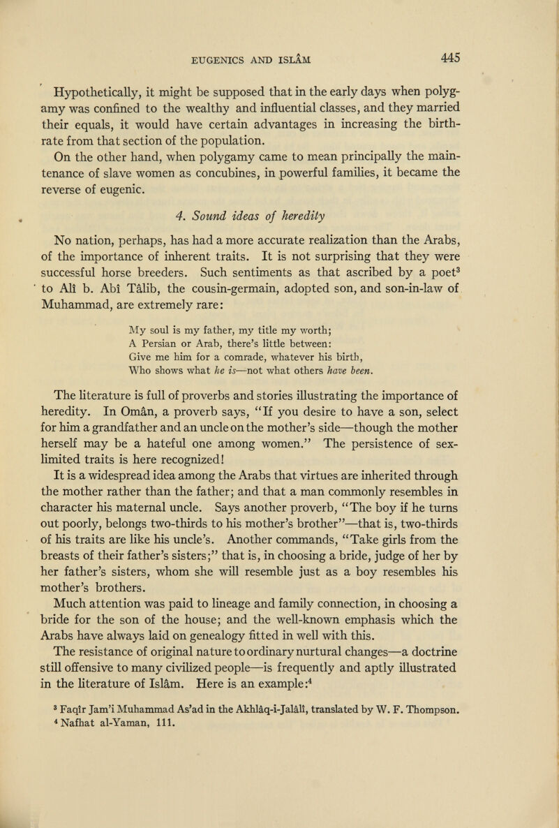 EUGENICS AND ISLÌM 445 Hypothetically, it might be supposed that in the early days when polyg¬ amy was confined to the wealthy and influential classes, and they married their equals, it would have certain advantages in increasing the birth¬ rate from that section of the population. On the other hand, when polygamy came to mean principally the main¬ tenance of slave women as concubines, in powerful families, it became the reverse of eugenic. 4. Sound ideas of heredity No nation, perhaps, has had a more accurate realization than the Arabs, of the importance of inherent traits. It is not surprising that they were successful horse breeders. Such sentiments as that ascribed by a poet® to Alî b. Abî Tâlib, the cousin-germain, adopted son, and son-in-law of Muhammad, are extremely rare : My soul is my father, my title my worth; A Persian or Arab, there's little between: Give me him for a comrade, whatever his birth, Who shows what he is—not what others have been. The Hterature is full of proverbs and stories illustrating the importance of heredity. In Oman, a proverb says, If you desire to have a son, select for him a grandfather and an uncle on the mother's side—though the mother herseK may be a hateful one among women. The persistence of sex- limited traits is here recognized! It is a widespread idea among the Arabs that virtues are inherited through the mother rather than the father; and that a man commonly resembles in character his maternal uncle. Says another proverb, The boy if he turns out poorly, belongs two-thirds to his mother's brother—that is, two-thirds of his traits are like his uncle's. Another commands, Take girls from the breasts of their father's sisters; that is, in choosing a bride, judge of her by her father's sisters, whom she will resemble just as a boy resembles his mother's brothers. Much attention was paid to lineage and family connection, in choosing a bride for the son of the house; and the well-known emphasis which the Arabs have always laid on genealogy fitted in well with this. The resistance of original nature to ordinary nurtural changes—a doctrine still offensive to many civihzed people—is frequently and aptly illustrated in the literature of Islam. Here is an example:^ ^ Faqîr Jam'i Muhammad As'ad in the Akhlâq-i-Jalâlî, translated by W. F. Thompson. ^ Nafhat al-Yaman, 111.
