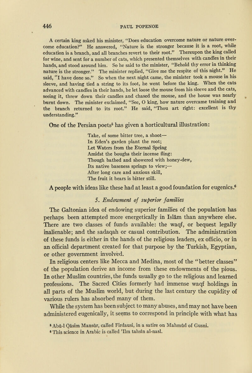 446 PAUL POPENOE A certain king asked his minister, Does education overcome nature or nature over¬ come education? He answered, Nature is the stronger because it is a root, while education is a branch, and all branches revert to their root. Thereupon the king called for wine, and sent for a number of cats, which presented themselves with candles in their hands, and stood around him. So he said to the minister, Behold thy error in thinking nature is the stronger. The minister replied, Give me the respite of this night. He said, l have done so. So when the next night came, the minister took a mouse in his sleeve, and having tied a string to its foot, he went before the king. When the cats advanced with candles in their hands, he let loose the mouse from his sleeve and the cats, seeing it, threw down their candles and chased the mouse, and the house was nearly ^ burnt down. The minister exclaimed, See, О king, how nature overcame training and the branch returned to its root. He said, Thou art right: excellent is thy understanding. One of the Persian poets® has given a horticultural illustration: Take, of some bitter tree, a shoot— In Eden's garden plant the root; Let Waters from the Eternal Spring Amidst the boughs their incense fling: Though bathed and showered with honey-dew, Its native baseness springs to view;— After long care and anxious skill, The fruit it bears is bitter still. A people with ideas like these had at least a good foundation for eugenics.® 5. Endowment of superior families The Galtonian idea of endowing superior families of the population has perhaps been attempted more energetically in Islam than anywhere else. There are two classes of funds available: the waqf, or bequest legally inaUenable; and the sadaqah or casual contribution. The administration of these funds is either in the hands of the religious leaders, ex officio, or in an official department created for that purpose by the Turkish, Egyptian, or other government involved. In religious centers like Mecca and Medina, most of the better classes of the population derive an income from these endowments of the pious. In other Muslim countries, the funds usually go to the religious and learned professions. The Sacred Cities formerly had immense waqf holdings in all parts of the Muslim world, but during the last century the cupidity of various rulers has absorbed many of them. While the system has been subject to many abuses, and may not have been administered eugenically, it seems to correspond in principle with what has • Abû-1 Qâsim Mansûr, called Firdausi, in a satire on Mahmûd of Gusni. •This science in Arabic is called 'Ilm tahsîn al-nasl.