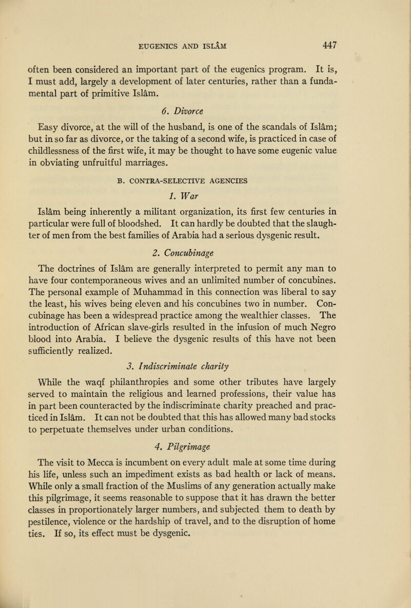 EUGENICS AND ISLÂM 447 often been considered an important part of the eugenics program. It is, I must add, largely a development of later centuries, rather than a funda¬ mental part of primitive Islam. 6. Divorce Easy divorce, at the will of the husband, is one of the scandals of Isiàm; but in so far as divorce, or the taking of a second wife, is practiced in case of childlessness of the first wife, it may be thought to have some eugenic value in obviating unfruitful marriages. B, CONTRA-SELECTIVE AGENCIES 1. War Isiàm being inherently a militant organization, its first few centuries in particular were full of bloodshed. It can hardly be doubted that the slaugh¬ ter of men from the best families of Arabia had a serious dysgenic result. 2. Concubinage The doctrines of Isiàm are generally interpreted to permit any man to have four contemporaneous wives and an unlimited number of concubines. The personal example of Muhammad in this cormection was liberal to say the least, his wives being eleven and his concubines two in number. Con¬ cubinage has been a widespread practice among the wealthier classes. The introduction of African slave-girls resulted in the infusion of much Negro blood into Arabia. I believe the dysgenic results of this have not been sufficiently realized. 3. Indiscriminate charity While the waqf phüanthropies and some other tributes have largely served to maintain the religious and learned professions, their value has in part been coimteracted by the indiscriminate charity preached and prac¬ ticed in Isiàm. It can not be doubted that this has allowed many bad stocks to perpetuate themselves under urban conditions. 4. Pilgrimage The visit to Mecca is incumbent on every adult male at some time during his life, unless such an impediment exists as bad health or lack of means. While only a small fraction of the Muslims of any generation actually make this pilgrimage, it seems reasonable to suppose that it has drawn the better classes in proportionately larger numbers, and subjected them to death by pestüence, violence or the hardship of travel, and to the disruption of home ties. If so, its effect must be dysgenic.